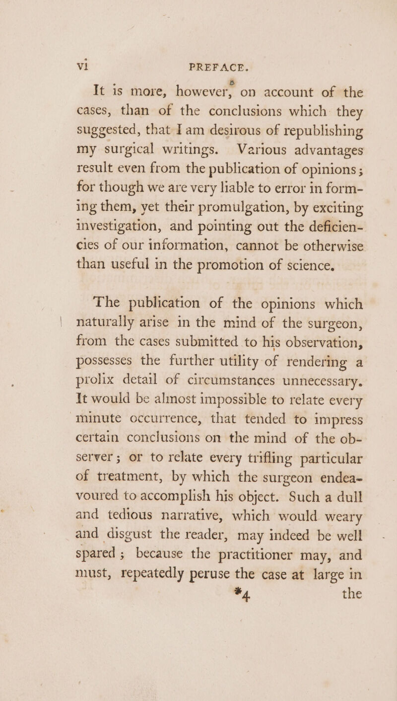 It is more, however, on account of the cases, than of the conclusions which they suggested, that Iam desirous of republishing my surgical writings. Various advantages result even from the publication of opinions ; for though we are very liable to error in form- ing them, yet their promulgation, by exciting investigation, and pointing out the deficien- cies of our information, cannot be otherwise than useful in the promotion of science. The publication of the opinions which naturally arise in the mind of the surgeon, from the cases submitted to his observation, possesses the further utility of rendering a prolix detail of circumstances unnecessary. It would be almost impossible to relate every minute occurrence, that tended to impress certain conclusions on the mind of the ob- server; or to relate every trifling particular of treatment, by which the surgeon endea- voured to accomplish his object. Such a dull and tedious narrative, which would weary and disgust the reader, may indeed be well spared ; because the practitioner may, and must, repeatedly peruse the case at large in #4 the