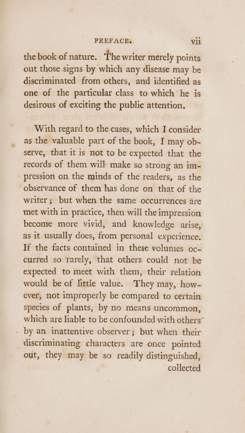 the book of nature. The writer merely points out those signs by which any disease may be discriminated from others, and identified as one of the particular class to which he is desirous of exciting the public attention. With regard to the cases, which I consider as the valuable part of the book, I may ob- serve, that it is not to be expected that the records of them will make so strong an im- pression on the minds of the readers, as the observance of them has done on that of the writer; but when the same occurrences are met with in practice, then will the impression become more vivid, and knowledge arise, as it usually does, from personal experience. If the facts contained in these volumes oc- curred so rarely, that others could not be expected to meet with them, their relation would be of little value. They may, how- ever, not improperly be compared to certain species of plants, by no means uncommon, which are liable to be confounded with others’ . by an inattentive observer; but when their discriminating characters are once pointed out, they may be so readily distinguished, collected