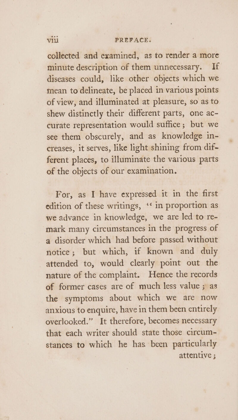 collected and examined, as to render a more minute description of them unnecessary. If diseases could, like other objects which we mean to delineate, be placed in various points of view, and illuminated at pleasure, so as to shew distinctly their different parts, one ac- curate representation would suffice; but we see them obscurely, and as knowledge in- creases, it serves, like light shining from dif- ferent places, to illuminate the various parts of the objects of our examination. For, as I have expressed it in the first edition of these writings, ‘* in proportion as we advance in knowledge, we are led to re- mark many circumstances in the progress of a disorder which had before passed without notice; but which, if known and duly attended to, would clearly point out the nature of the complaint. Hence the records of former cases are of much less value ; as the symptoms about which we are now anxious to enquire, have in them been entirely overlooked.” It therefore, becomes necessary that each writer should state those circum- stances to which he has been particularly attentive ;