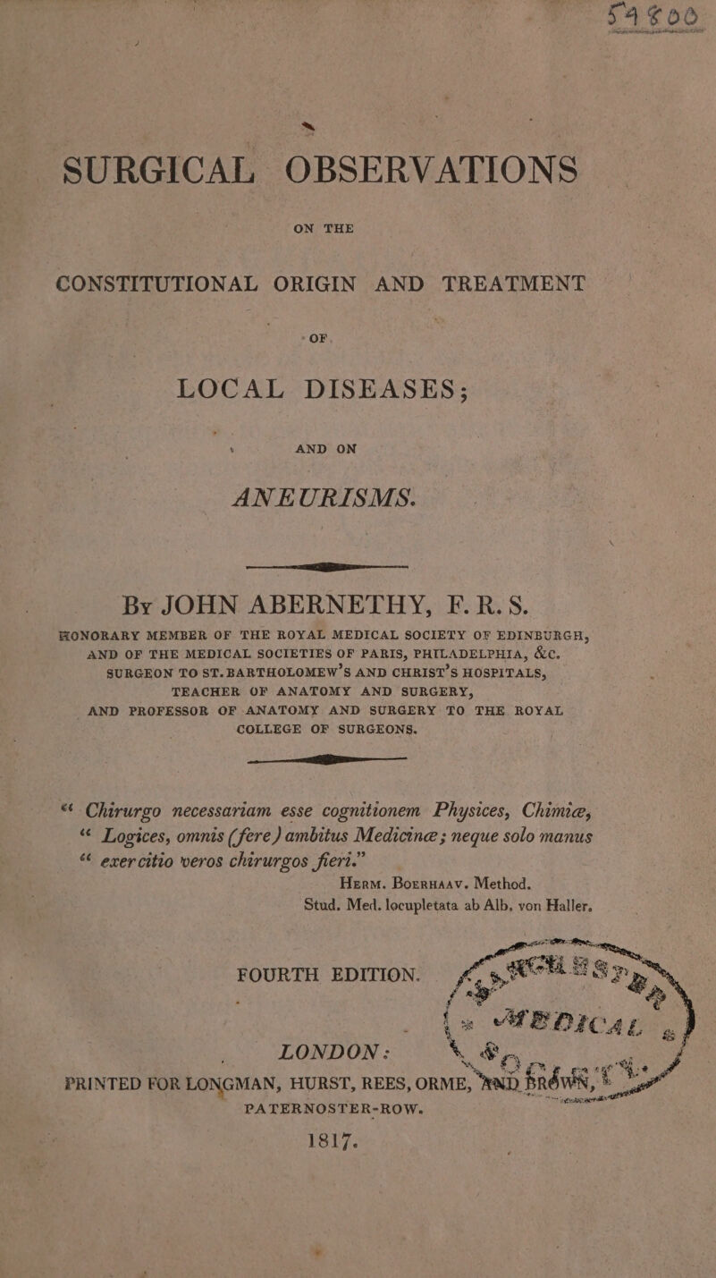 ON THE CONSTITUTIONAL ORIGIN AND TREATMENT LOCAL DISEASES; ’ AND ON ANEURISMS. ee IER tn ne By JOHN ABERNETHY, F.R.S. HONORARY MEMBER OF THE ROYAL MEDICAL SOCIETY OF EDINBURGH, AND OF THE MEDICAL SOCIETIES OF PARIS, PHILADELPHIA, &amp;c. SURGEON TO ST. BARTHOLOMEW’S AND CHRIST’S HOSPITALS, TEACHER OF ANATOMY AND SURGERY, AND PROFESSOR OF ANATOMY AND SURGERY TO THE ROYAL COLLEGE OF SURGEONS. le ** Chirurgo necessariam esse cognitionem Physices, Chimie, “ Logices, omnis (fere) ambitus Medicine ; neque solo manus “ exercitio veros chirurgos fiert.” Herm. Borrnaav. Method. Stud, Med. locupletata ab Alb, von Haller. FOURTH EDITION. LONDON: \ &amp;,, ie, ge %: PRINTED FOR LONGMAN, HURST, REES, ORME, ead brdwis, PATERNOSTER-ROW. 1817.