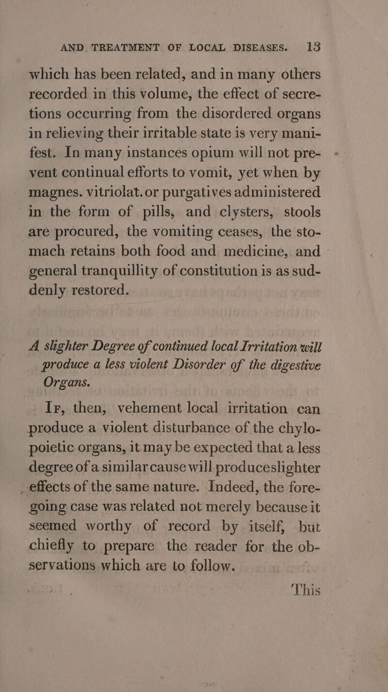 which has been related, and in many others recorded in this volume, the effect of secre- tions occurring from the disordered organs in relieving their irritable state is very mani- fest. In many instances opium will not pre- vent continual efforts to vomit, yet when by magnes. vitriolat.or purgatives administered in the form of pills, and clysters, stools are procured, the vomiting ceases, the sto- mach retains both food and medicine, and — general tranquillity of constitution is as sud- denly restored. A slighter Degree of continued local Irritation will produce a less violent Disorder of the digestive Organs. Ir, then, vehement local irritation can produce a violent disturbance of the chylo- poietic organs, it may be expected that a less degree of a similar cause will produceslighter _ effects of the same nature. Indeed, the fore- going case was related not merely because it seemed worthy of record by itself, but chiefly to prepare the reader for the ob- servations which are to follow. This