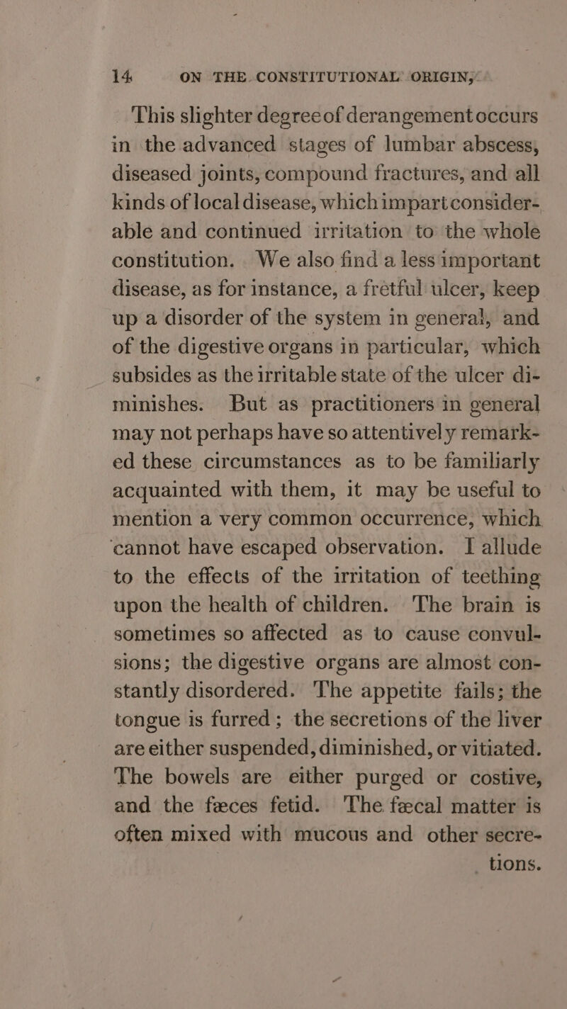 This slighter degreeof derangement occurs in the advanced stages of lumbar abscess, diseased joints, compound fractures, and all kinds of local disease, which impart consider- able and continued irritation to the whole constitution. We also find a less important disease, as for instance, a fretful ulcer, keep up a disorder of the system in general, and of the digestive organs in particular, which subsides as the irritable state of the ulcer di- minishes. But as practitioners in general may not perhaps have so attentively remark- ed these circumstances as to be familiarly acquainted with them, it may be useful to mention a very common occurrence, which, ‘cannot have escaped observation. I allude to the effects of the irritation of teething upon the health of children. The brain is sometimes so affected as to cause convul- sions; the digestive organs are almost con- stantly disordered. The appetite fails; the tongue is furred; the secretions of the liver are either suspended, diminished, or vitiated. The bowels are either purged or costive, and the feces fetid. ‘The fecal matter is often mixed with mucous and other secre- _ tions.