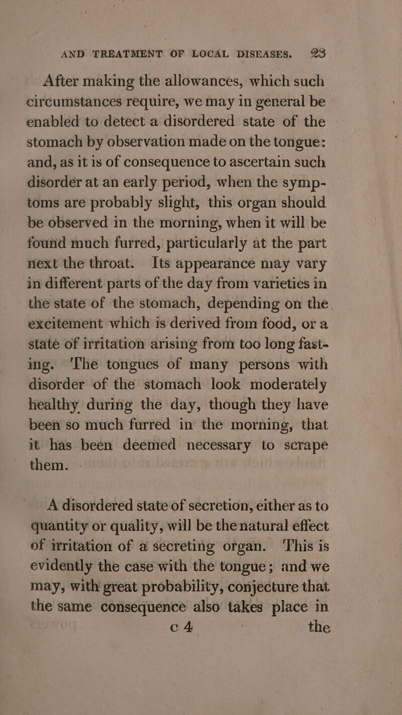 After making the allowances, which such circumstances require, we may in general be enabled to detect a disordered state of the — stomach by observation made on the tongue: and, as it is of consequence to ascertain such disorder at an early period, when the symp- toms are probably slight, this organ should be observed in the morning, when it will be found much furred, particularly at the part next the throat. Its appearance may vary in different parts of the day from varieties in the state of the stomach, depending on the, excitement which is derived from food, or a state of irritation arising from too long fast- ing. ‘The tongues of many persons with disorder of the stomach look moderately healthy during the day, though they have been so much furred in the morning, that it has been deemed necessary to scrape them. A disordered state of secretion, either as to quantity or quality, will be thenatural effect of irritation of a secreting organ. ‘This is evidently the case with the tongue; and we may, with great probability, conjecture that the same consequence also takes place in | c 4 : the