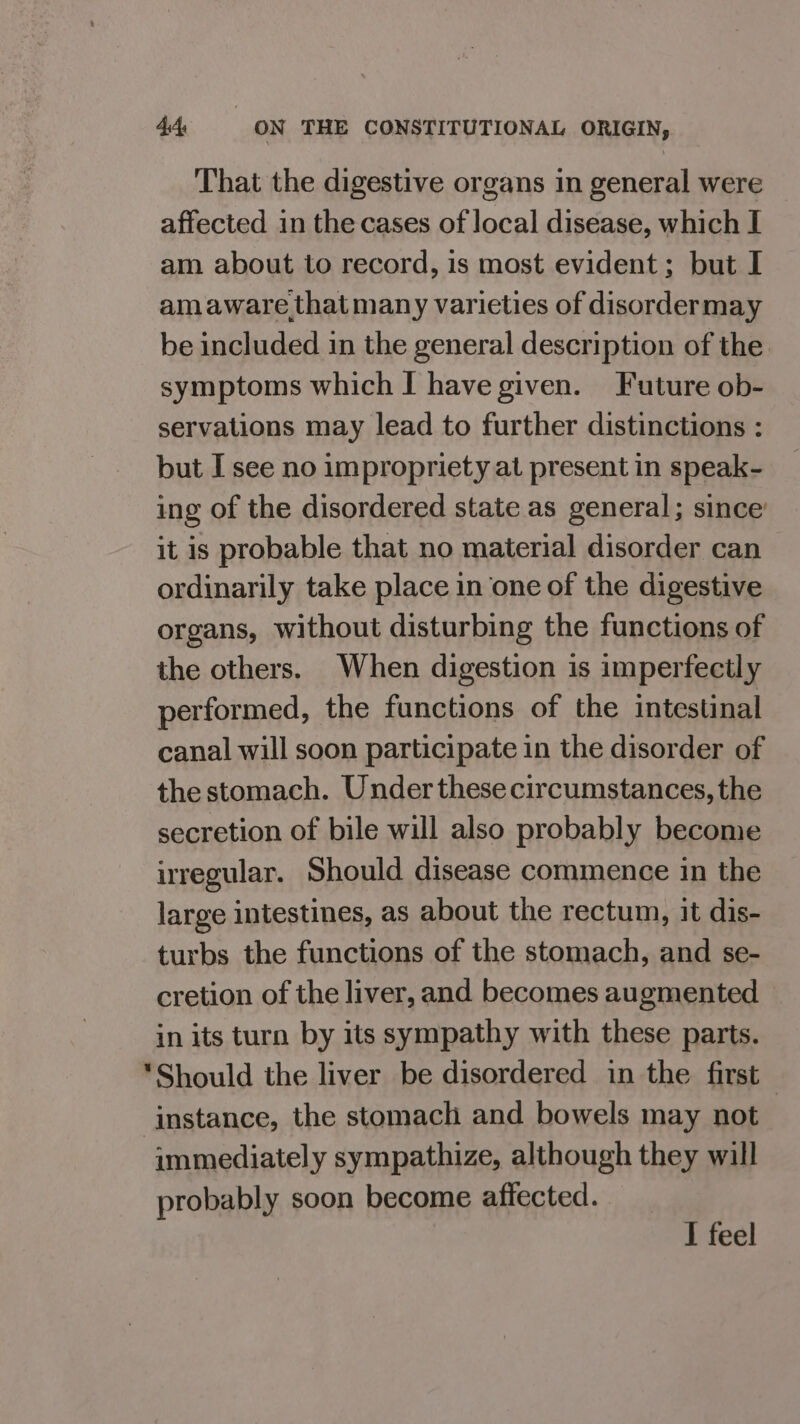 That the digestive organs in general were affected in the cases of local disease, which I am about to record, is most evident; but I amaware that many varieties of disordermay be included in the general description of the symptoms which I have given. Future ob- servations may lead to further distinctions : but I see no impropriety at present in speak- ing of the disordered state as general; since’ it is probable that no material disorder can ordinarily take place in one of the digestive organs, without disturbing the functions of the others. When digestion is imperfectly performed, the functions of the intestinal canal will soon participate in the disorder of the stomach. Under these circumstances, the secretion of bile will also probably become irregular. Should disease commence in the large intestines, as about the rectum, it dis- turbs the functions of the stomach, and se- cretion of the liver, and becomes augmented in its turn by its sympathy with these parts. *Should the liver be disordered in the first — instance, the stomach and bowels may not -immediatel y sympathize, although they will probably soon become affected. I feel