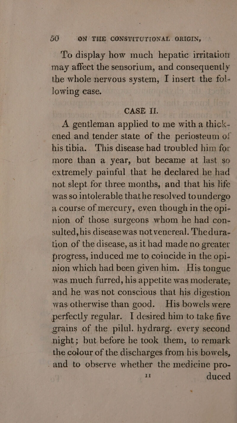 To display how much hepatic irritation ~ may affect the sensorium, and consequently the whole nervous system, I insert the fol- lowing case. CASE I. A gentleman applied to me with a thick- ened and tender state of the periosteum of his tibia. This disease had troubled him for more than a year, but became at last so extremely painful that he declared he had not slept for three months, and that his life was so intolerable thathe resolved toundergo a course of mercury, even though in the opi- nion of those surgeons whom he had con- sulted, his disease was not venereal. Thedura- tion of the disease, as it had made no greater progress, induced me to coincide in the opi- nion which had been given him. His tongue was much furred, his appetite was moderate; and he was not conscious that his digestion was otherwise than good. His bowels were perfectly regular. I desired him to take five grains of the pilul. hydrarg. every second night; but before he took them, to remark the colour of the discharges from his bowels, -and to observe whether the medicine pro- 1 duced