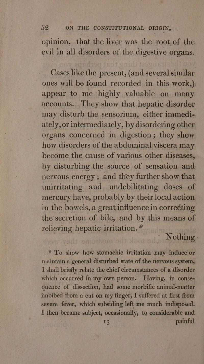 - opinion, that the liver was the root of the evil in all disorders of the digestive organs. Cases like the present, (and several similar ones will be found recorded in this work,)} appear to me highly valuable on many accounts.._'‘lhey show that hepatic disorder may disturb the sensorium, either immedi- ately, or intermediately, by disordering other organs concerned in digestion ; they show how disorders of the abdominal viscera may become the cause of various other diseases, by disturbing the source of sensation and nervous energy ; and they further show that unirritating and undebilitating doses of mercury have, probably by their local action in the bowels, a great influence in correcting the secretion of bile, and by this means of relieving hepatic irritation. * ’ Nothing - * To show how stomachic irritation may induce or maintain a general disturbed state of the nervous system, | shall briefly relate the chief circumstances of a disorder which occurred in my own person. Having, in conse- quence of dissection, had some morbific animal-matter imbibed from a cut on my finger, I suffered at first from severe fever, which subsiding left me much indisposed. I then became subject, occasionally, to considerable and 13 painful