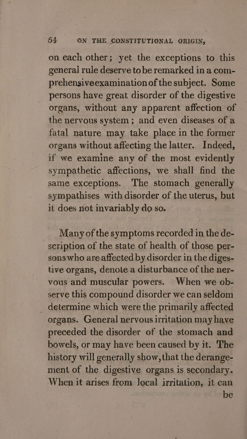 on each other; yet the exceptions to this general rule deserve to be remarked in a com- prehensiveexamination of the subject. Some persons have great disorder of the digestive organs, without any apparent affection of the nervous system ; and even diseases of a fatal nature may take place in the former organs without affecting the latter. Indeed, if we examine any of the most evidently sympathetic affections, we shall find the same exceptions. The stomach generally sympathises with disorder of the uterus, but it does not invariably do so. Many of the symptoms recorded in the de- scription of the state of health of those per- sons who are affected by disorder in the diges- tive organs, denote a disturbance of the ner- vous and muscular powers. When we ob- serve this compound disorder we can seldom _ determine which were the primarily affected organs. General nervous irritation may have preceded the disorder of the stomach and bowels, or may have been caused by it. The history will generally show, that the derange- ment of the digestive organs is secondary. When it arises from local irritation, it can be