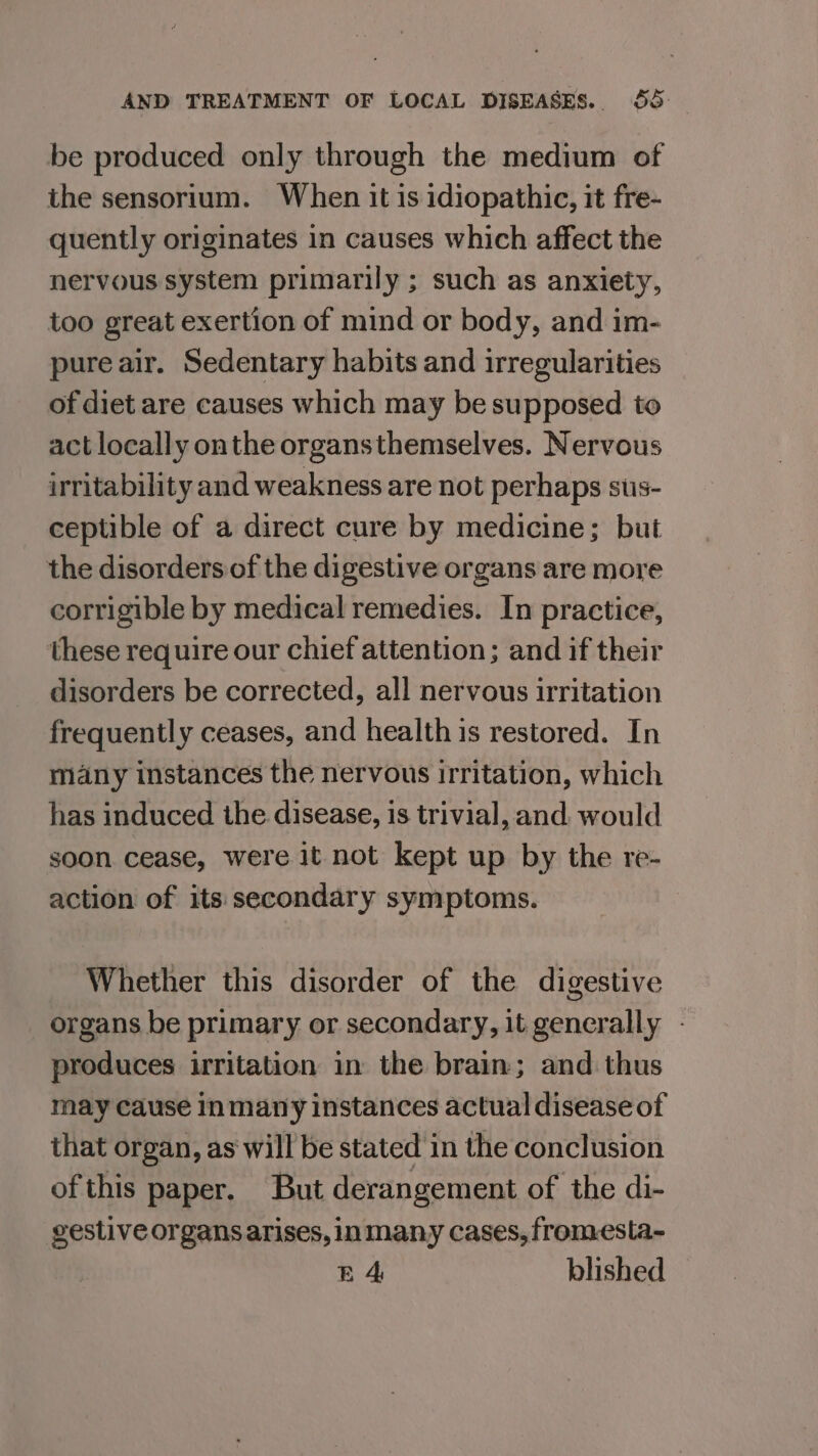 be produced only through the medium of the sensorium. When it is idiopathic, it fre- quently originates in causes which affect the nervous system primarily ; such as anxiety, too great exertion of mind or body, and im- pure air. Sedentary habits and irregularities of diet are causes which may be supposed to act locally onthe organsthemselves. Nervous irritability and weakness are not perhaps sts- ceptible of a direct cure by medicine; but the disorders of the digestive organs are more corrigible by medical remedies. In practice, these require our chief attention; and if their disorders be corrected, all nervous irritation frequently ceases, and health is restored. In many instances the nervous irritation, which has induced the disease, is trivial, and, would soon cease, were it not kept up by the re- action of its secondary symptoms. Whether this disorder of the digestive organs be primary or secondary, it generally - produces irritation in the brain; and thus may cause inmany instances actual disease of that organ, as will be stated in the conclusion ofthis paper. But derangement of the di- gestive organs arises, inmany cases, fromesta- BA blished