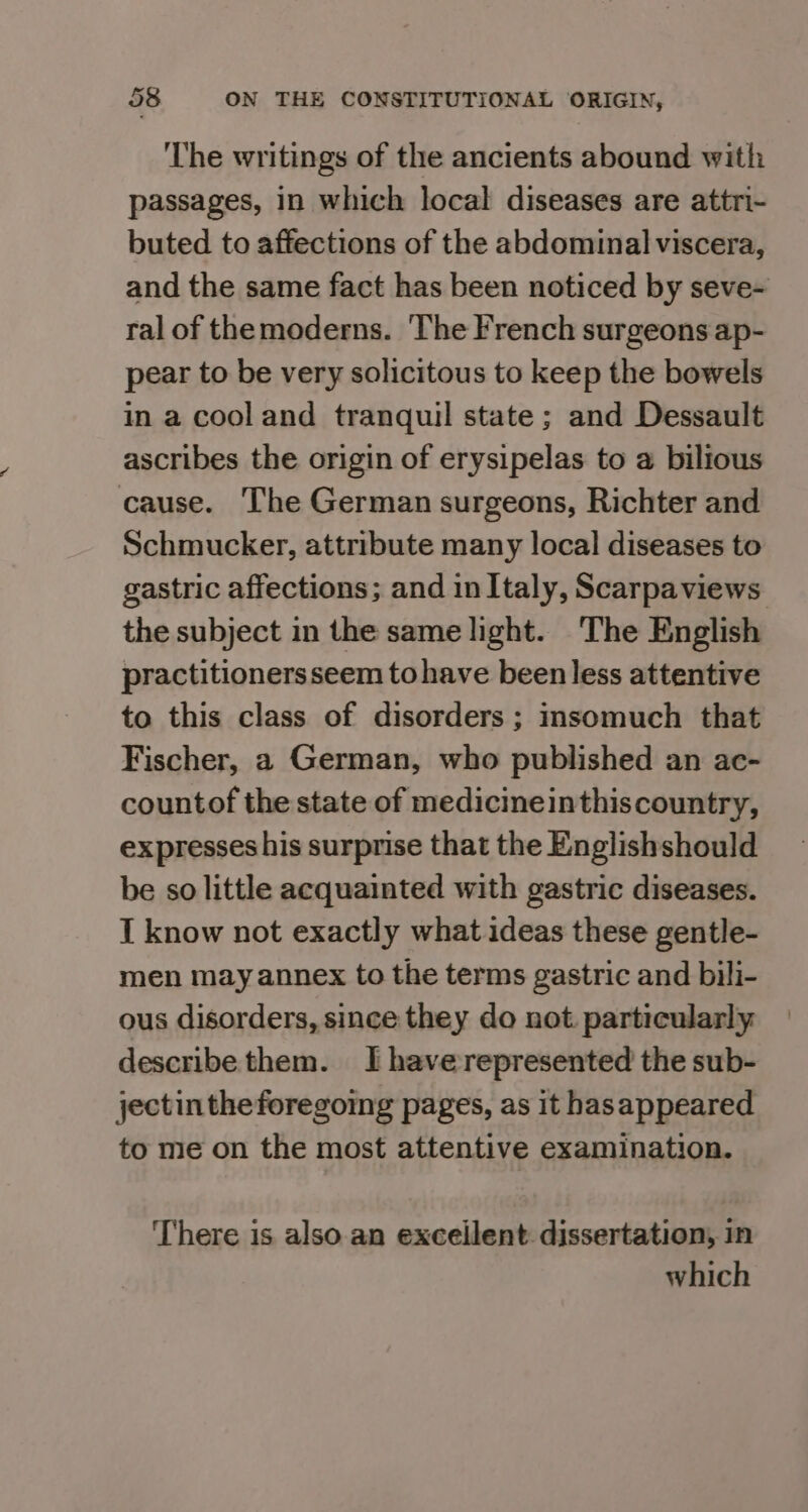 ‘The writings of the ancients abound with passages, in which local diseases are attri- buted to affections of the abdominal viscera, and the same fact has been noticed by seve- ral of themoderns. The I'rench surgeons ap- pear to be very solicitous to keep the bowels in a cooland tranquil state; and Dessault ascribes the origin of erysipelas to a bilious cause. The German surgeons, Richter and Schmucker, attribute many local diseases to gastric affections; and inItaly, Scarpaviews the subject in the same light. The English practitionersseem tohave been less attentive to this class of disorders ; insomuch that Fischer, a German, who published an ac- countof the state of medicineinthiscountry, expresses his surprise that the Englishshould be so little acquainted with gastric diseases. I know not exactly what ideas these gentle- men may annex to the terms gastric and bili- ous disorders, since they do not. particularly describe them. I haverepresented the sub- jectintheforegoing pages, as it hasappeared to me on the most attentive examination. There is also an excellent dissertation, in which