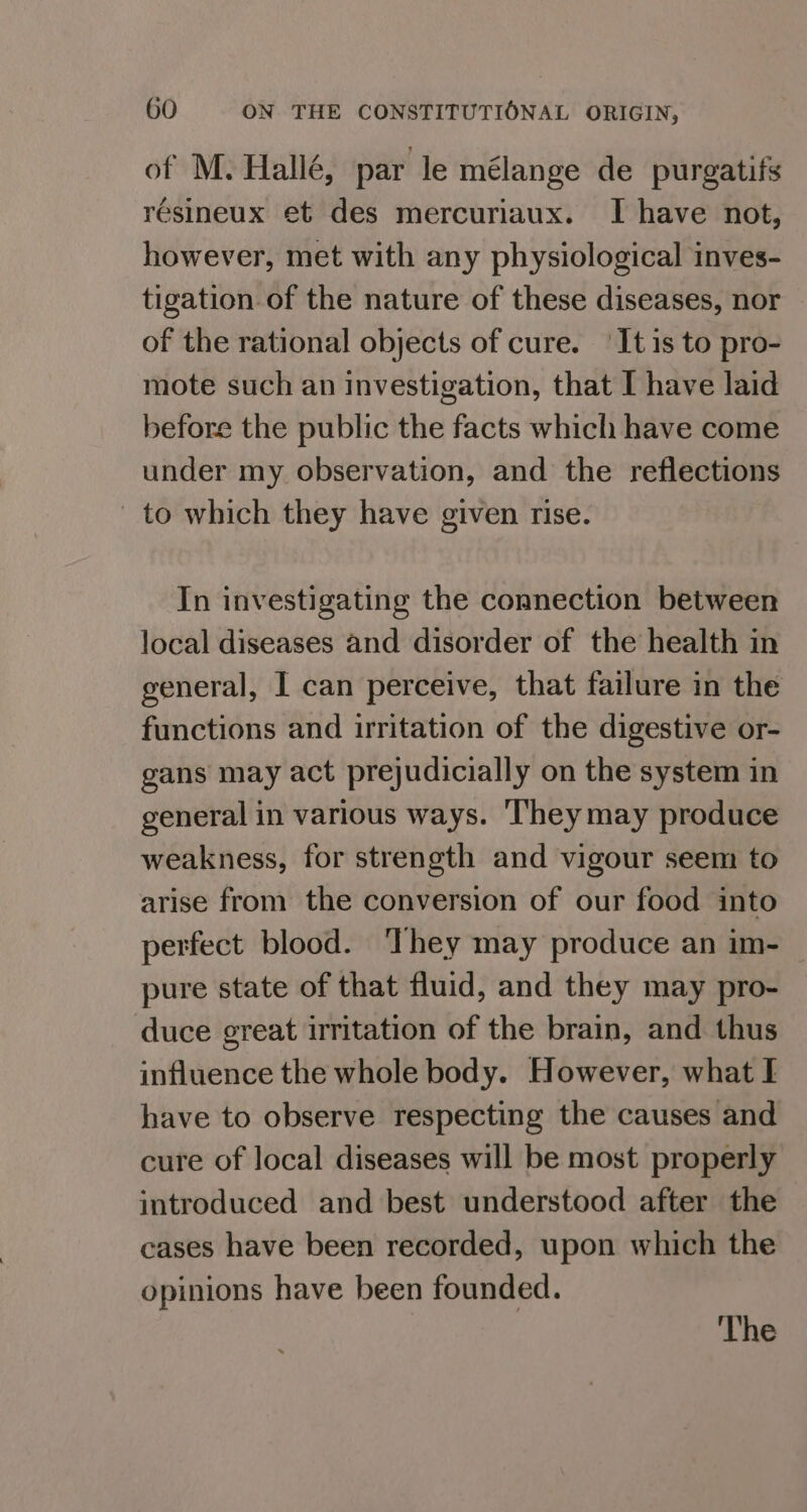 of M. Hallé, par le mélange de purgatifs résineux et des mercuriaux. I have not, however, met with any physiological inves- tigation of the nature of these diseases, nor of the rational objects of cure. ‘It is to pro- mote such an investigation, that I have laid before the public the facts which have come under my observation, and the reflections _ to which they have given rise. In investigating the connection between local diseases and disorder of the health in general, I can perceive, that failure in the functions and irritation of the digestive or- gans may act prejudicially on the system in general in various ways. ‘l‘heymay produce weakness, for strength and vigour seem to arise from the conversion of our food into perfect blood. ‘They may produce an im- pure state of that fluid, and they may pro- duce great irritation of the brain, and thus influence the whole body. However, what I have to observe respecting the causes and cure of local diseases will be most properly introduced and best understood after the cases have been recorded, upon which the opinions have been founded.