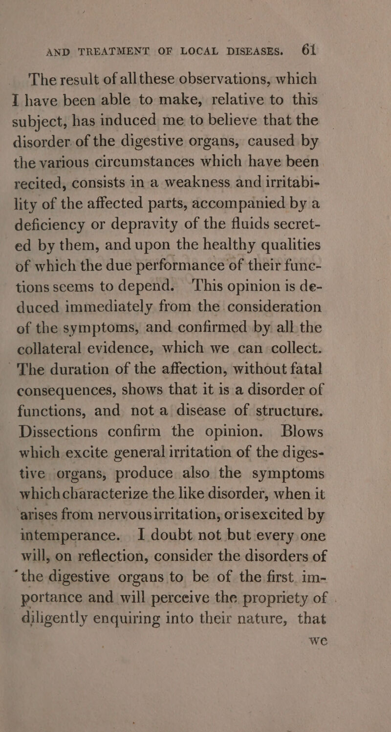 The result of all these observations, which IT have been able to make, relative to this subject, has induced me to believe that the disorder. of the digestive organs, caused by the various circumstances which have been recited, consists in a weakness and irritabi- lity of the affected parts, accompanied by a deficiency or depravity of the fluids secret- ed by them, and upon the healthy qualities of which the due performance of their fune- tions seems to depend. ‘This opinion is de- duced immediately from the consideration of the symptoms, and confirmed by all the collateral evidence, which we can collect. ~The duration of the affection, without fatal consequences, shows that it is a disorder of functions, and nota disease of structure. Dissections confirm the opinion. Blows which excite general irritation of the diges- tive organs, produce also the symptoms whichcharacterize the like disorder, when it ‘arises from nervousirritation, orisexcited by intemperance. I doubt not but every one will, on reflection, consider the disorders of ‘the digestive organs to be of the first. im- portance and will perceive the propriety of . diligently enquiring into their nature, that we
