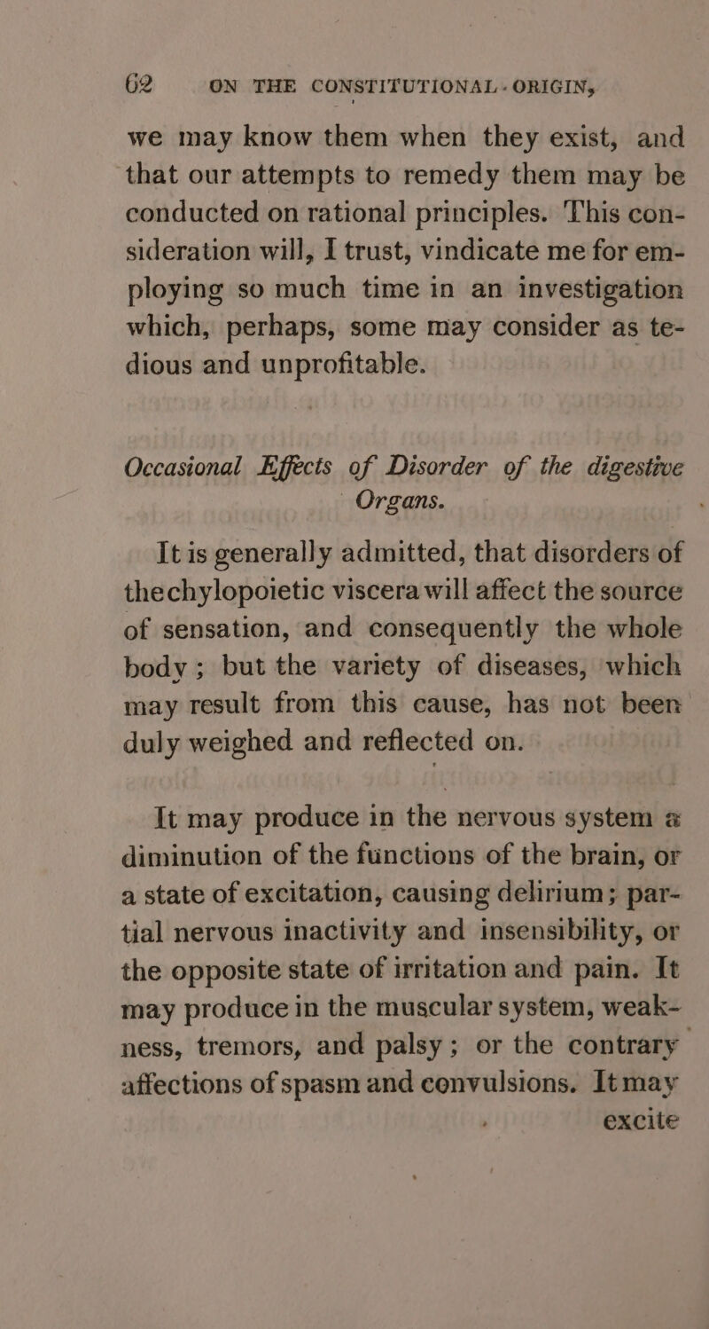 we may know them when they exist, and that our attempts to remedy them may be conducted on rational principles. ‘This con- sideration will, I trust, vindicate me for em- ploying so much time in an investigation which, perhaps, some may consider as te- dious and unprofitable. Occasional Effects of Disorder of the digestive Organs. It is generally admitted, that disorders of thechylopoietic viscera will affect the source of sensation, and consequently the whole body ; but the variety of diseases, which may result from this cause, has not been duly weighed and reflected on. It may produce in the nervous system a diminution of the functions of the brain, or a state of excitation, causing delirium; par- tial nervous inactivity and insensibility, or the opposite state of irritation and pain. It may produce in the muscular system, weak- ness, tremors, and palsy; or the contrary affections of spasm and convulsions. Itmay excite