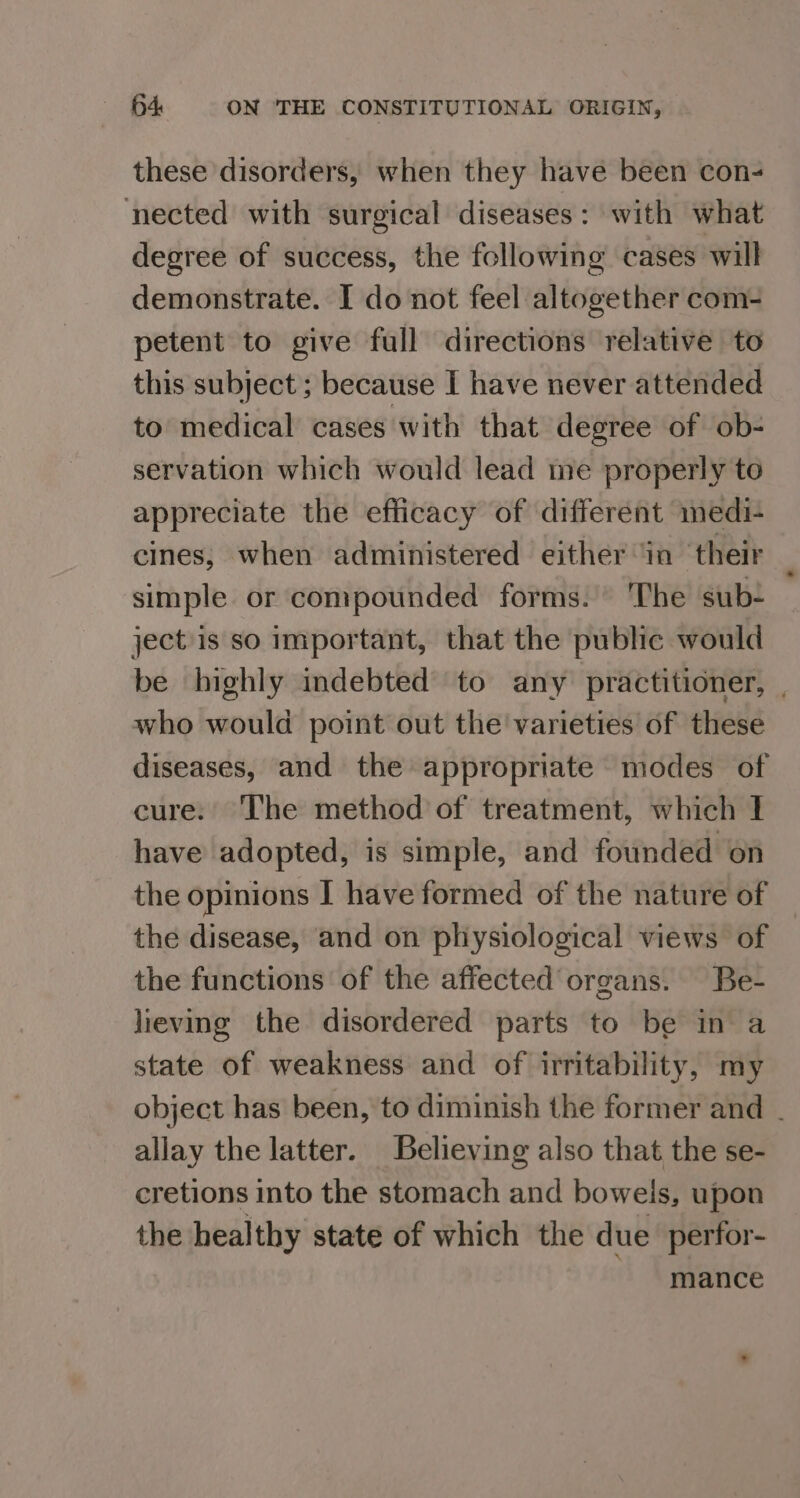 these disorders, when they have been con- nected with surgical diseases: with what degree of success, the following cases will demonstrate. I do not feel altogether com- petent to give full directions relative to this subject; because I have never attended to medical cases with that degree of ob- servation which would lead me properly to appreciate the efficacy of different medi- cines,; when administered either ‘in their simple or compounded forms. The sub- ject is so important, that the public would be highly indebted to any practitioner, . who would point out the varieties of these diseases, and the appropriate modes of cure: The method of treatment, which I have adopted, is simple, and founded on the opinions I have formed of the nature of the disease, and on physiological views of the functions of the affected organs. Be- lieving the disordered parts to be in a state of weakness and of irritability, my object has been, to diminish the former and - allay the latter. Believing also that the se- cretions into the stomach and bowels, upon the healthy state of which the due perfor- mance