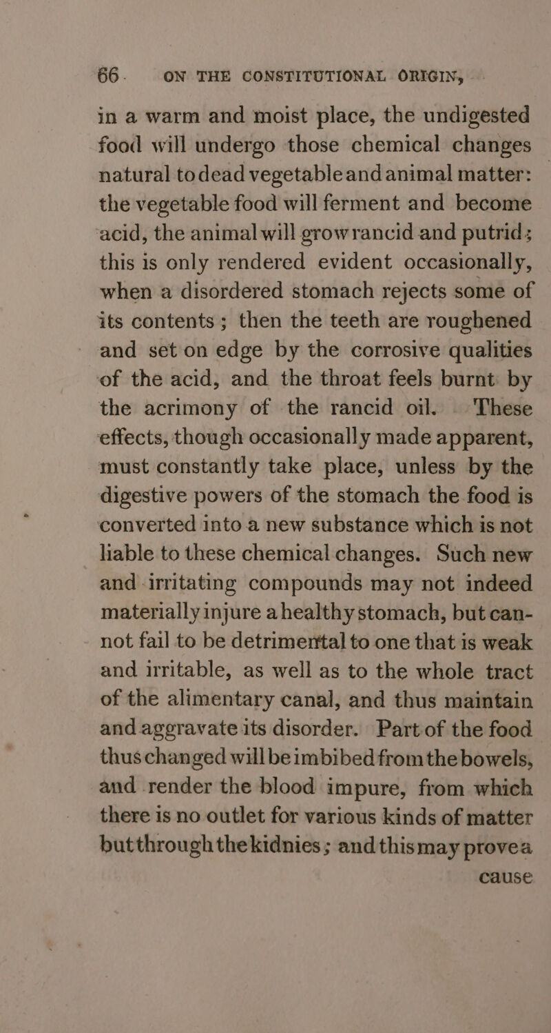 in a warm and moist place, the undigested food will undergo those chemical changes natural todead vegetable and animal matter: © the vegetable food will ferment and become acid, the animal will growrancid and putrid; this is only rendered evident occasionally, when a disordered stomach rejects some of its contents ; then the teeth are roughened and set on edge by the corrosive qualities of the acid, and the throat feels burnt: by the acrimony of the rancid oil. | These effects, though occasionally made apparent, must constantly take place, unless by the digestive powers of the stomach the food is converted into a new substance which is not liable to these chemical changes. Such new and irritating compounds may not indeed materially injure ahealthy stomach, but can- not fail to be detrimental to one that is weak and irritable, as well as to the whole tract of the alimentary canal, and thus maintain and ageravate its disorder. Part of the food thus changed will be imbibed from the bowels, and render the blood impure, from which there is no outlet for various kinds of matter butthrough thekidnies ; and thismay provea cause