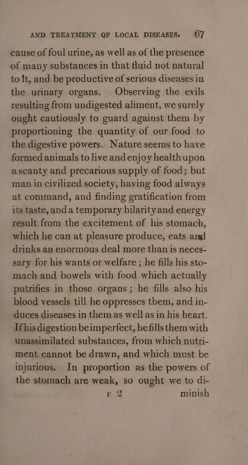 cause of foul urine, as well as of the presence of many substances in that fluid not natural to it, and be productive of serious diseases in the urinary organs. Observing the evils resulting from undigested aliment, we surely ought cautiously to guard against them by proportioning the quantity of our food to the digestive powers. Nature seems to have. formed animals to live and enjoy healthupon a scanty and precarious supply of food; but man in civilized society, having food always at command, and finding gratification from its taste, anda temporary hilarityand energy result from the excitement of his stomach, which he can at pleasure produce, eats amd drinks an enormous deal more than is neces- sary for his wants or welfare ; he fills his sto- mach and bowels with food which actually putrifies in those organs; he fills also his blood vessels till he oppresses them, and in- duces diseases in them as well as in his heart. Ifhis digestion beimperfect, he fills them with unassimilated substances, from which nutri- ment cannot be drawn, and which must be injurious. In proportion as the powers of the stomach are weak, so ought we to di- FQ minish