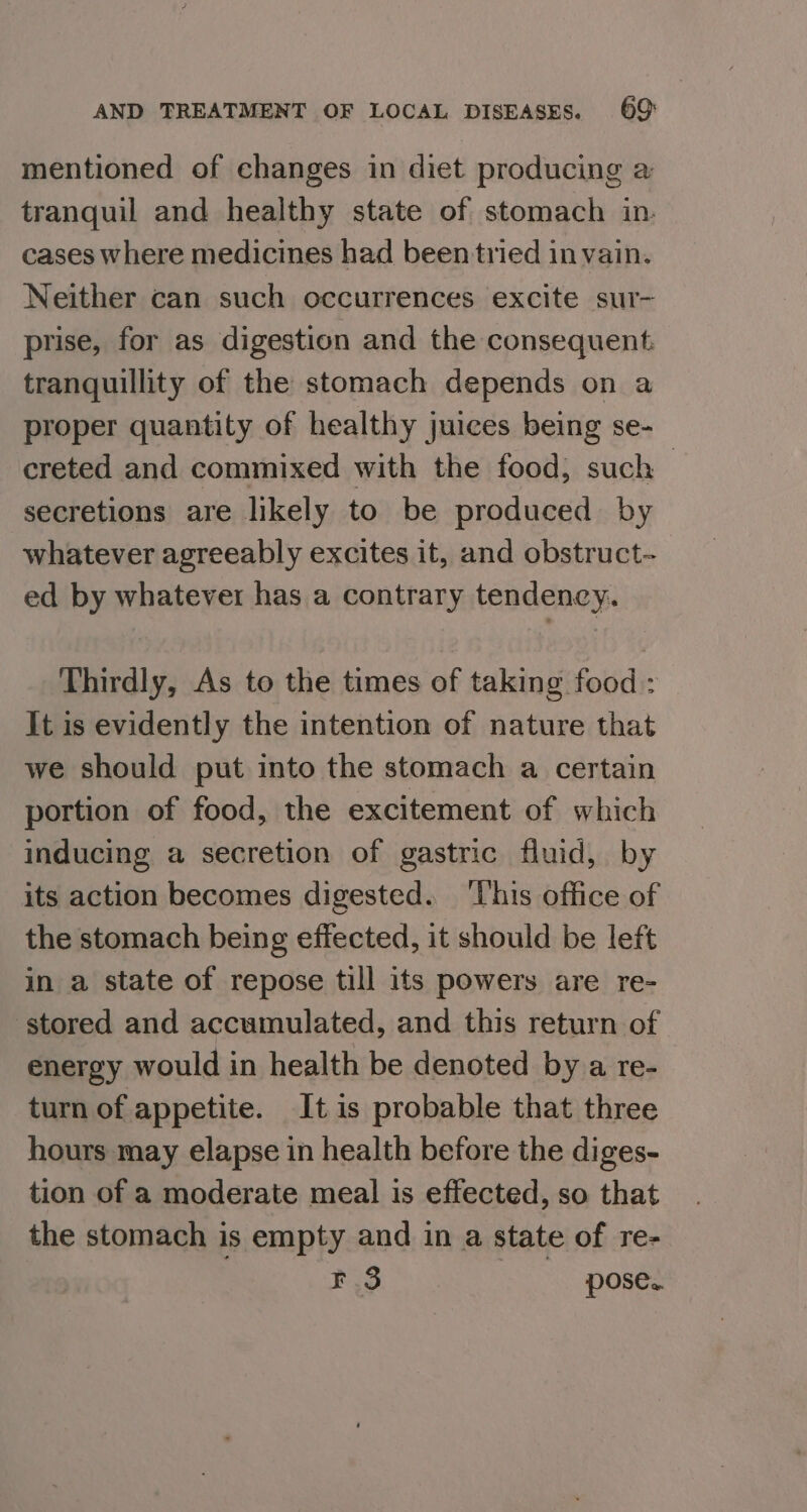 mentioned of changes in diet producing a tranquil and healthy state of stomach in. cases where medicines had been tried in vain. Neither can such occurrences excite sur- prise, for as digestion and the consequent tranquillity of the stomach depends on a proper quantity of healthy juices being se- creted and commixed with the food; such | secretions are likely to be produced by whatever agreeably excites it, and obstruct- ed by whatever has a contrary tendency. Thirdly, As to the times of taking food : It is evidently the intention of nature that we should put into the stomach a certain portion of food, the excitement of which inducing a secretion of gastric fluid, by its action becomes digested. This office of the stomach being effected, it should be left in a state of repose till its powers are re- stored and accumulated, and this return of energy would in health be denoted by a re- turn of appetite. It is probable that three hours may elapse in health before the diges- tion of a moderate meal is effected, so that the stomach is empty and in a state of re- | F 3 | pose.