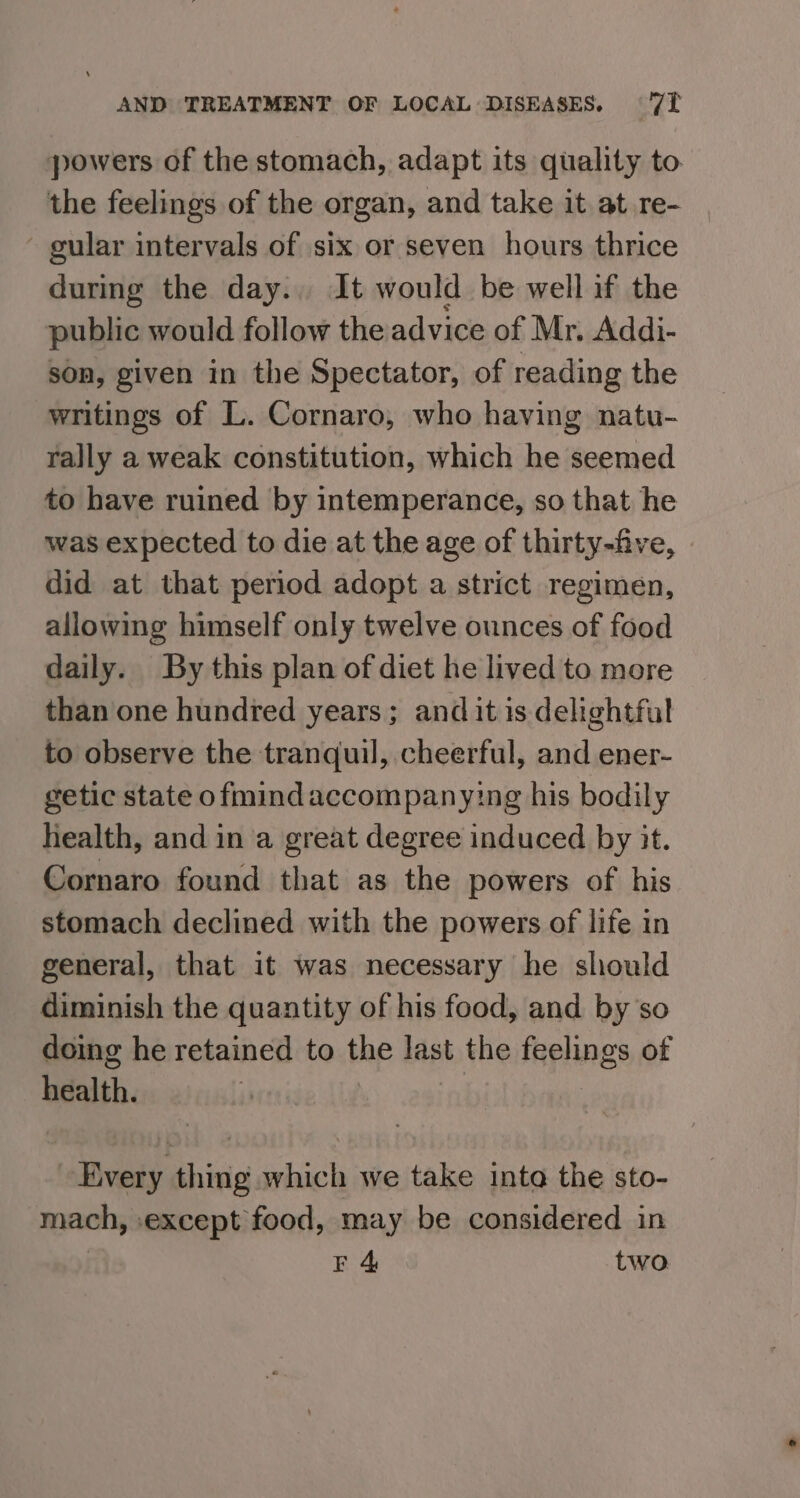 powers of the stomach, adapt its quality to. the feelings of the organ, and take it at re- - gular intervals of six or seven hours thrice during the day... It would be well if the public would follow the advice of Mr, Addi- son, given in the Spectator, of reading the writings of L. Cornaro, who having natu- rally a weak constitution, which he seemed to have ruined by intemperance, so that he was expected to die at the age of thirty-five, did at that period adopt a strict regimen, allowing himself only twelve ounces of food daily. By this plan of diet he lived to more than one hundred years; and it is delightful to observe the tranquil, cheerful, and ener- getic state ofmind accompanying his bodily health, and in a great degree induced by it. Cornaro found that as the powers of his stomach declined with the powers of life in general, that it was necessary he should diminish the quantity of his food, and by so doing he retained to the last the feelings of health. Every thing which we take into the sto- mach, except food, may be considered in E 4 two