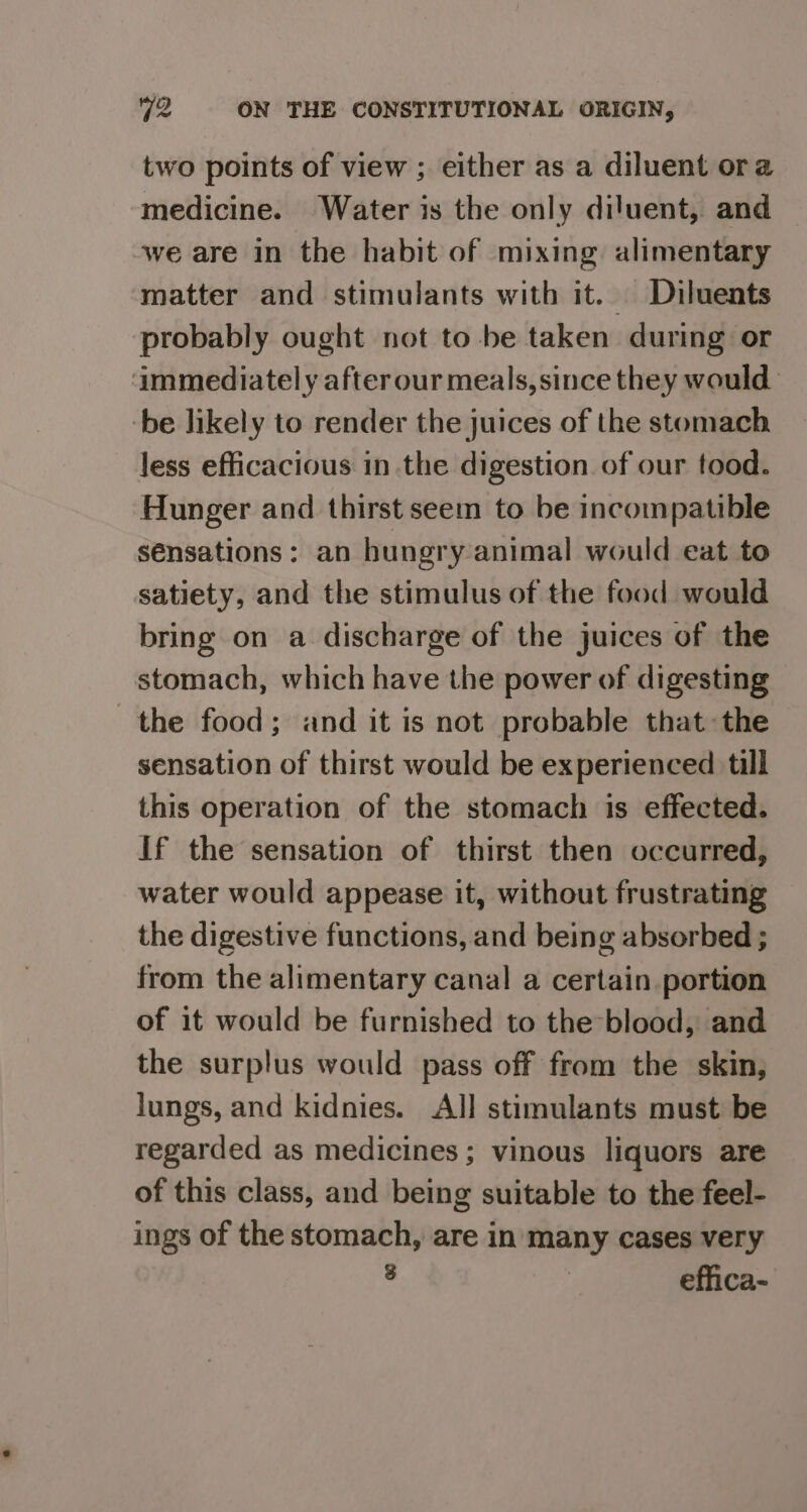 two points of view ; either as a diluent ora medicine. Water is the only diluent, and we are in the habit of mixing alimentary matter and stimulants with it. Diluents probably ought not to be taken during or ‘immediately after our meals, since they would be likely to render the juices of the stomach less efficacious in the digestion of our tood. Hunger and thirst seem to be incompatible sensations: an hungry animal would eat to satiety, and the stimulus of the food would bring on a discharge of the juices of the stomach, which have the power of digesting the food; and it is not probable thatthe sensation of thirst would be experienced till this operation of the stomach is effected. If the sensation of thirst then occurred, water would appease it, without frustrating the digestive functions, and being absorbed ; from the alimentary canal a certain portion of it would be furnished to the-blood, and the surplus would pass off from the skin, lungs, and kidnies. All stimulants must be regarded as medicines; vinous liquors are of this class, and being suitable to the feel- ings of the stomach, are in many cases very : | effica-