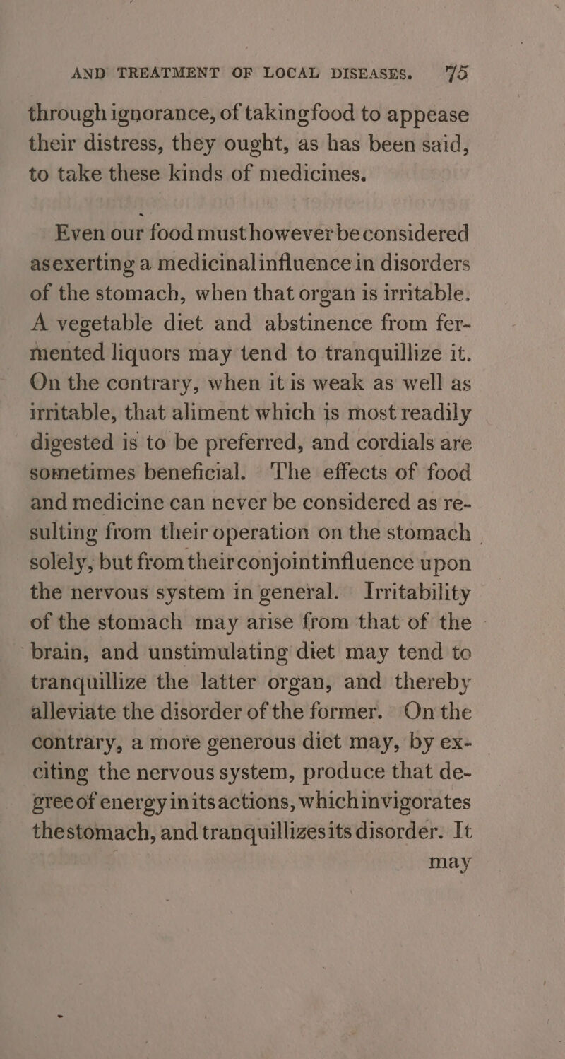 through ignorance, of takingfood to appease their distress, they ought, as has been said, to take these kinds of medicines. Even our food must however be considered asexerting a medicinalinfluence in disorders of the stomach, when that organ is irritable. A vegetable diet and abstinence from fer- mented liquors may tend to tranquillize it. On the contrary, when it is weak as well as irritable, that aliment which is most readily digested is to be preferred, and cordials are sometimes beneficial. ‘The effects of food and medicine can never be considered as re- sulting from their operation on the stomach | solely, but from theirconjointinfluence upon the nervous system in general. Irritability of the stomach may arise from that of the — brain, and unstimulating diet may tend to tranquillize the latter organ, and thereby alleviate the disorder of the former. On the contrary, a more generous diet may, by ex- — citing the nervous system, produce that de- sree of energy initsactions, whichinvigorates thestomach, and tranquillizesits disorder. It may