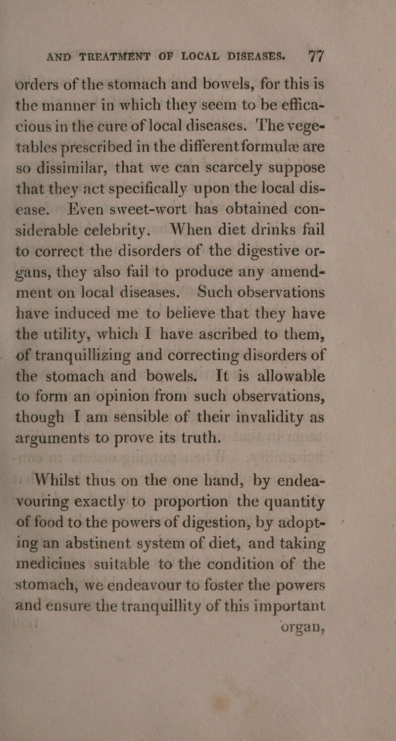 orders of the stomach and bowels, for this is the manner in which they seem to be effica- cious in the cure of local diseases. The vege- tables prescribed in the different formule are so dissimilar, that we can scarcely suppose that they act specifically upon the local dis- ease. Even sweet-wort has obtained con- siderable celebrity. When diet drinks fail to correct the disorders of the digestive or- gans, they also fail to produce any amend- ment on local diseases. Such observations have induced me to believe that they have the utility, which I have ascribed to them, _ of tranquillizing and correcting disorders of the stomach and bowels. It is allowable to form an opinion from such observations, though I am sensible of their invalidity as arguments to prove its truth. _ Whilst thus on the one hand, by endea- vouring exactly to proportion the quantity — of food to the powers of digestion, by adopt- ing an abstinent system of diet, and taking medicines ‘suitable to the condition of the stomach, we endeavour to foster the powers and ensure the tranquillity of this important 5 organ,