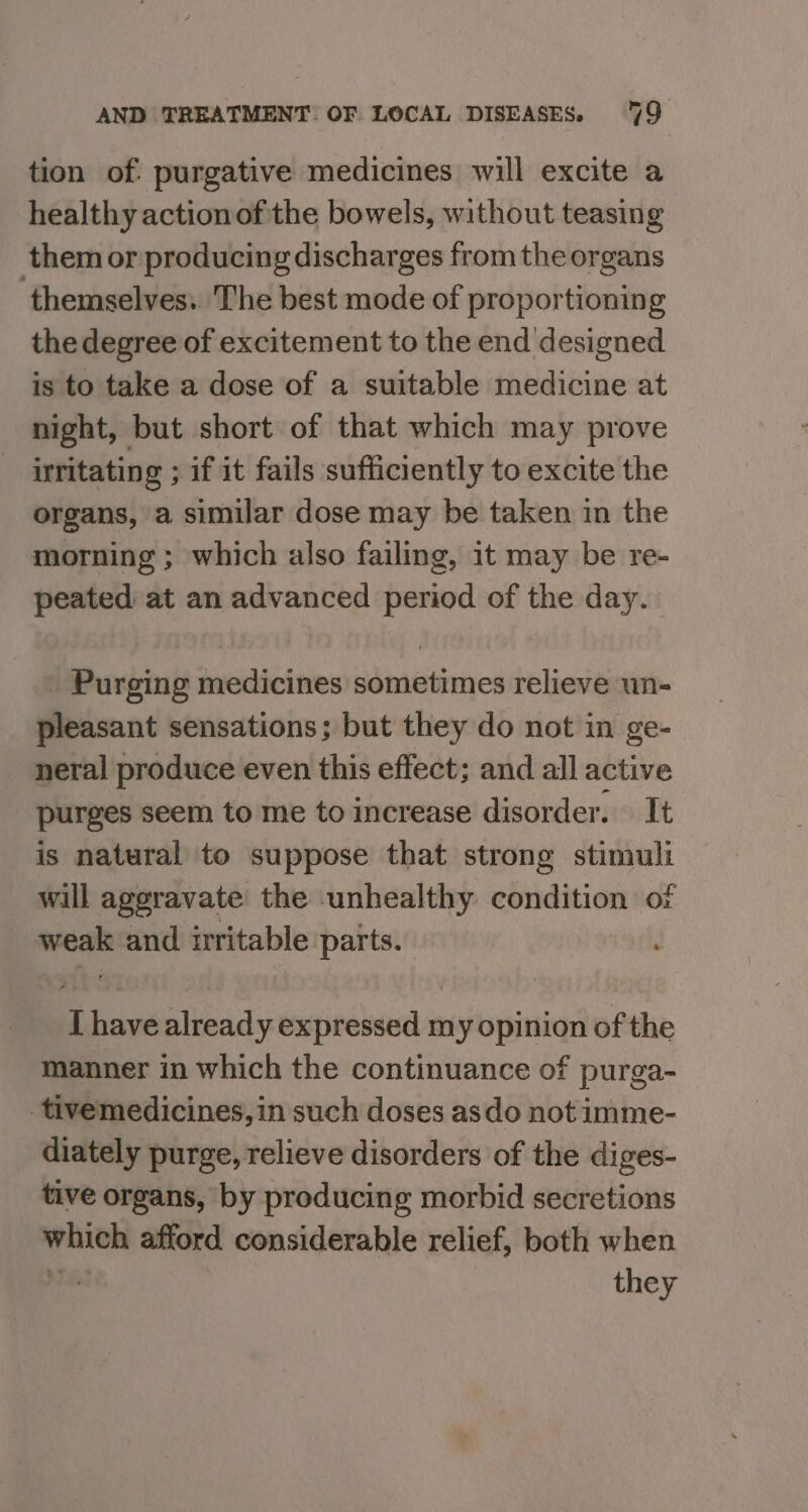 tion of: purgative medicines will excite a healthy actionof the bowels, without teasing them or producing discharges from the organs themselves. The best mode of proportioning the degree of excitement to the end designed is to take a dose of a suitable medicine at night, but short of that which may prove irritating ; if it fails sufficiently to excite the organs, a similar dose may be taken in the morning ; which also failing, it may be re- peated at an advanced period of the day. Purging medicines sometimes relieve un- pleasant sensations; but they do not in ge- neral produce even this effect; and all active purges seem to me to increase disorder. It is natural to suppose that strong stimuli will aggravate the unhealthy condition of weak and irritable parts. I have already expressed my opinion of the manner in which the continuance of purga- tivemedicines, in such doses asdo not imme- diately purge, relieve disorders of the diges- tive organs, by producing morbid secretions which afford considerable relief, both when MF e03 they
