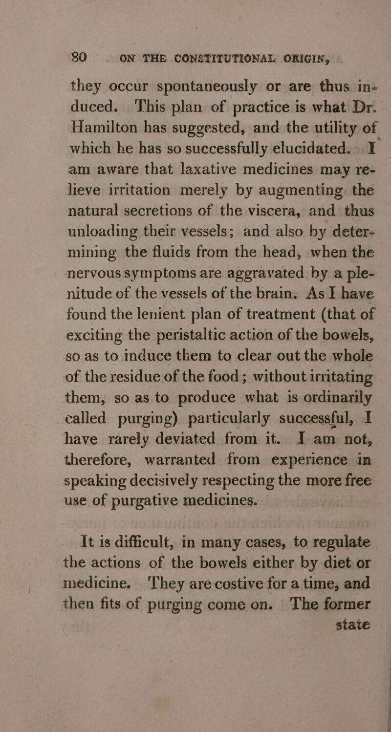 they occur spontaneously or are thus. in- duced. This plan of practice is what Dr. Hamilton has suggested, and the utility of which he has so successfully elucidated. I am aware that laxative medicines may re- lieve irritation merely by augmenting: the natural secretions of the viscera, and thus unloading their vessels; and also by deter- mining the fluids from the head, when the nervous symptoms are aggravated by a ple- nitude of the vessels of the brain. As I have found the lenient plan of treatment (that of exciting the peristaltic action of the bowels, so as to induce them to clear out the whole of the residue of the food ; without irritating them, so as to produce what 1s ordinarily — called purging) particularly successful, I have rarely deviated from it. I am not, therefore, warranted from experience in speaking decisively respecting the more free use of purgative medicines. It is difficult, in many cases, to regulate the actions of the bowels either by diet. or medicine. They arecostive for a time, and then fits of purging come on. The former state
