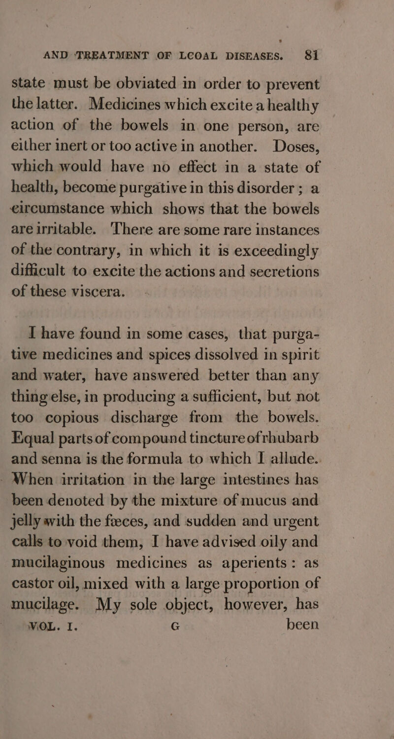 state must be obviated in order to prevent the latter. Medicines which excite a healthy action of the bowels in one person, are either inert or too active in another. Doses, which would have no effect in a state of health, become purgative in this disorder; a eircumstance which shows that the bowels are irritable. There are some rare instances of the contrary, in which it is exceedingly difficult to excite the actions and secretions of these viscera. I have found in some cases, that purga- tive medicines and spices dissolved in spirit and water, have answered better than any thing else, in producing a sufficient, but not too copious discharge from the bowels. Equal] parts of compound tincture of rhubarb and senna is the formula to which I allude. - When irritation in the large intestines has been denoted by the mixture of mucus and jelly avith the feeces, and sudden and urgent calls to void them, I have advised oily and mucilaginous medicines as aperients: as castor oil, mixed with a large proportion of mucilage. My sole object, however, has WOL. I. G been