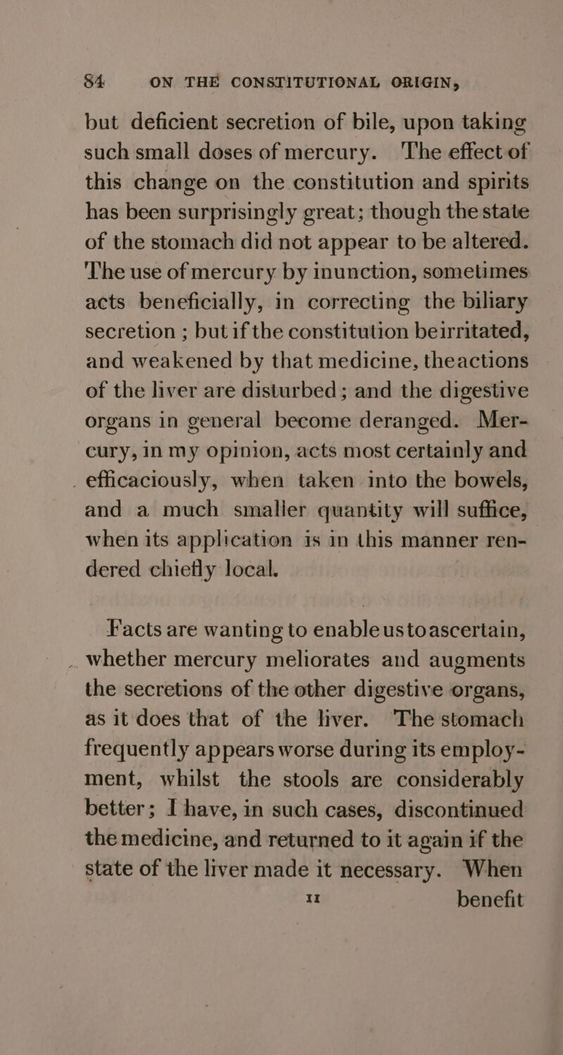 but deficient secretion of bile, upon taking such small doses of mercury. The effect of this change on the constitution and spirits has been surprisingly great; though the state of the stomach did not appear to be altered. The use of mercury by inunction, sometimes acts beneficially, in correcting the biliary secretion ; but if the constitution beirritated, and weakened by that medicine, theactions of the liver are disturbed ; and the digestive organs in general become deranged. Mer- cury, In my opinion, acts most certainly and _efficaciously, when taken into the bowels, and a much smaller quantity will suffice, when its application is in this manner ren- dered chiefly local. Facts are wanting to enableustoascertain, . whether mercury meliorates and augments the secretions of the other digestive organs, as it does that of the liver. The stomach frequently appears worse during its employ- ment, whilst the stools are considerably better; Ihave, in such cases, discontinued the medicine, and returned to it again if the state of the liver made it necessary. When