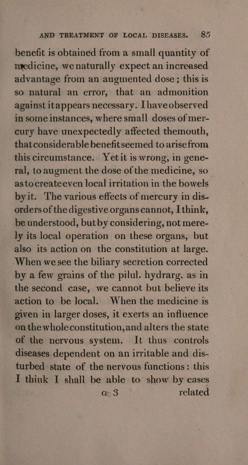 benefit is obtained from a small quantity of nsedicine, we naturally expect an increased advantage from an augmented dose ; this is so natural an error, that an admonition against itappears necessary. [haveobserved im some instances, where small doses of mer- cury have unexpectedly affected themouth, that considerable benefit seemed to arisefrom this circumstance. Yet it is wrong, in gene- ral, toaugment the dose of the medicine, so_ astocreateeven local irritation in the bowels byit. The various effects of mercury in dis- orders of the digestive organs cannot, I think, be understood, but by considering, not mere- ly its local operation on these organs, but also its action on the constitution at large. When wesee the biliary secretion corrected by a few grains of the pilul. hydrarg. as in the second case, we cannot but believe its action to be local. When the medicine is given in larger doses, it exerts an influence on the wholeconstitution,and alters the state of the nervous system. It thus controls diseases dependent on an irritable and dis- turbed state of the nervous functions: this I think I shall be able to show by cases G3 related
