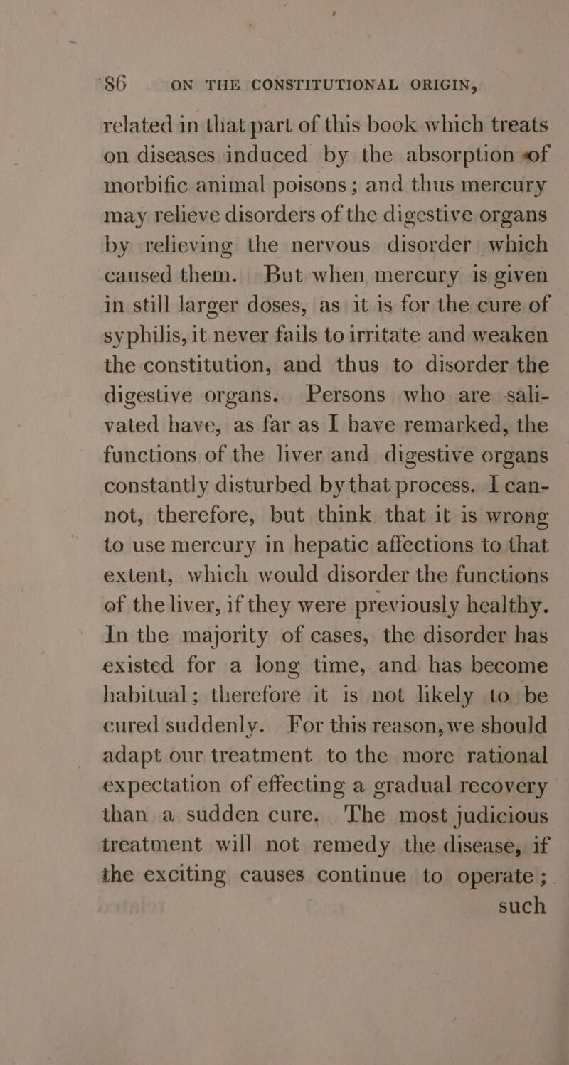 related in that part of this book which treats on diseases induced by the absorption of morbific animal poisons ; and thus mercury may relieve disorders of the digestive organs by relieving the nervous disorder which caused them. But when mercury is given in still larger doses, as it is for the cure of syphilis, it never fails to irritate and weaken the constitution, and thus to disorder the digestive organs. Persons who are sali- vated have, as far as I have remarked, the functions of the liver and digestive organs constantly disturbed by that process. I can- not, therefore, but think that it is wrong to use mercury in hepatic affections to that extent, which would disorder the functions of the liver, if they were previously healthy. In the majority of cases, the disorder has existed for a long time, and has become habitual; therefore it is not likely to be cured suddenly. For this reason, we should adapt our treatment to the more rational expectation of effecting a gradual recovery than a sudden cure. The most judicious treatment will not remedy the disease, if the exciting causes continue to operate ; such