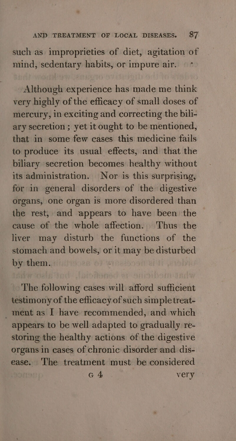 such as improprieties of diet, agitation of mind, sedentary habits, or impure air. Although experience has made me think very highly of the efficacy of small doses of mercury, in exciting and correcting the bili- ary secretion ; yet it ought to be mentioned, that in some few cases this medicine fails to produce its usual effects, and that the biliary secretion becomes healthy without its administration. Nor is this surprising, for in general disorders of the digestive organs, one organ is more disordered than the rest, and appears to have been the cause of the whole affection. Thus the liver may disturb the functions of the stomach and bowels, or it may be disturbed by them. : The following cases will afford sufficient testimony of the efficacy of such simple treat- ment as I have recommended, and which appears to be well adapted to gradually re- storing the healthy actions of the digestive organs in cases of chronic disorder and dis- ease. ‘I'he treatment must be considered G 4 very