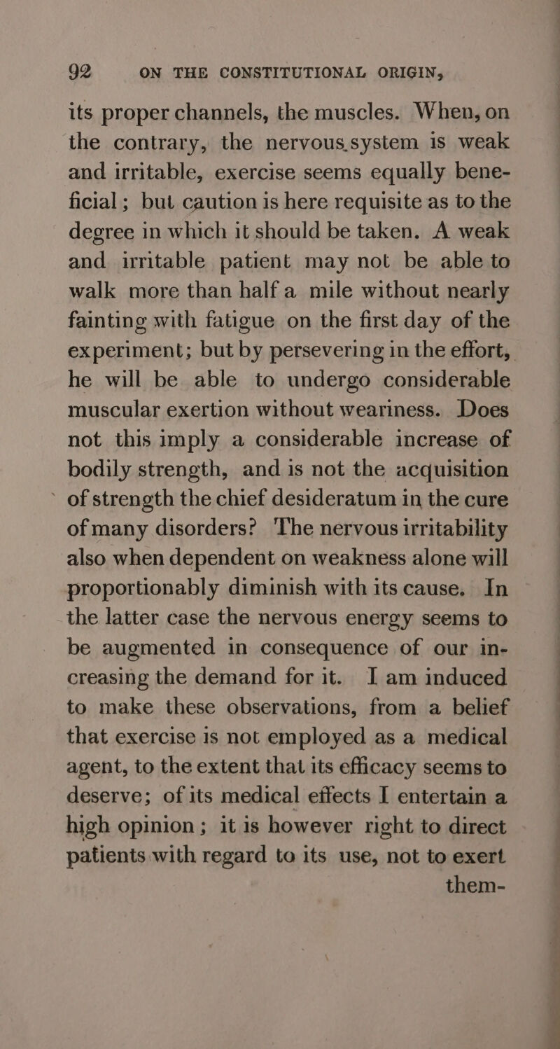 its proper channels, the muscles. When, on the contrary, the nervous.system 1s weak and irritable, exercise seems equally bene- ficial ; but caution is here requisite as to the degree in which it should be taken. A weak and irritable patient may not be able to walk more than half a mile without nearly fainting with fatigue on the first day of the experiment; but by persevering in the effort, he will be able to undergo considerable muscular exertion without weariness. Does not this imply a considerable increase of bodily strength, and is not the acquisition ’ of strength the chief desideratum in the cure of many disorders? The nervous irritability also when dependent on weakness alone will proportionably diminish with its cause, In the latter case the nervous energy seems to be augmented in consequence of our in- creasing the demand for it. I am induced to make these observations, from a belief that exercise is not employed as a medical agent, to the extent that its efficacy seems to deserve; of its medical effects I entertain a high opinion ; it is however right to direct patients with regard to its use, not to exert them-