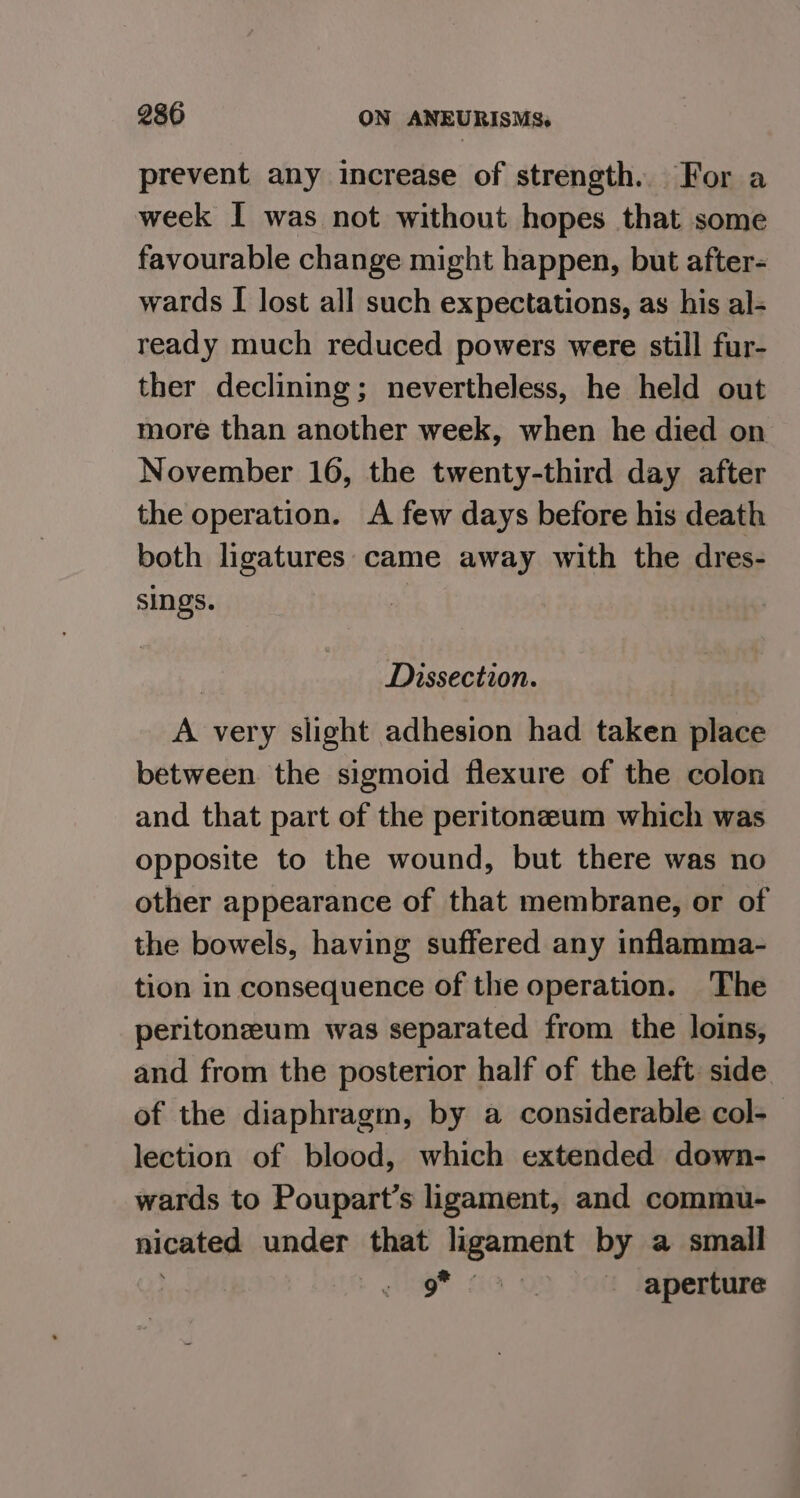 prevent any increase of strength. For a week I was not without hopes that some favourable change might happen, but after- wards I lost all such expectations, as his al- ready much reduced powers were still fur- ther declining; nevertheless, he held out more than another week, when he died on November 16, the twenty-third day after the operation. A few days before his death both ligatures came away with the dres- sings. | Dissection. A very slight adhesion had taken place between the sigmoid flexure of the colon and that part of the peritoneum which was opposite to the wound, but there was no other appearance of that membrane, or of the bowels, having suffered any inflamma- tion in consequence of the operation. The peritonzeum was separated from the loins, and from the posterior half of the left: side of the diaphragm, by a considerable col- lection of blood, which extended down- wards to Poupart’s ligament, and commu- nicated under that ligament by a small g* 62 o> Jott laperture