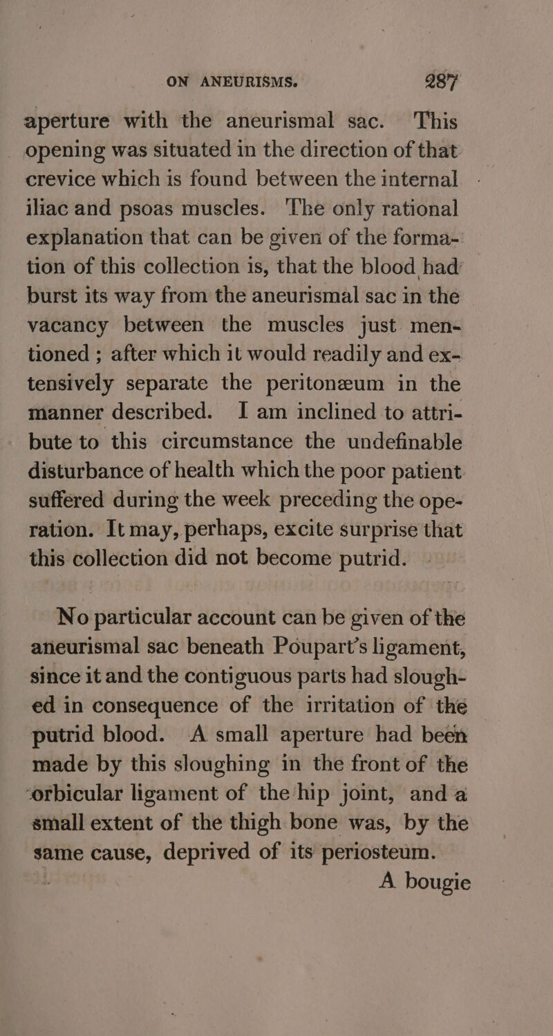 aperture with the aneurismal sac. This _ opening was situated in the direction of that crevice which is found between the internal iliac and psoas muscles. ‘The only rational explanation that can be given of the forma- tion of this collection is, that the blood had: burst its way from the aneurismal sac in the vacancy between the muscles just men- tioned ; after which it would readily and ex- tensively separate the peritoneum in the manner described. I am inclined to attri- - bute to this circumstance the undefinable disturbance of health which the poor patient suffered during the week preceding the ope- ration. It may, perhaps, excite surprise that this collection did not become putrid. No particular account can be given of the aneurismal sac beneath Poupart’s ligament, since it and the contiguous parts had slough- ed in consequence of the irritation of the putrid blood. A small aperture had been made by this sloughing in the front of the orbicular ligament of the hip joint, anda small extent of the thigh bone was, by the same cause, deprived of its periosteum. i A bougie