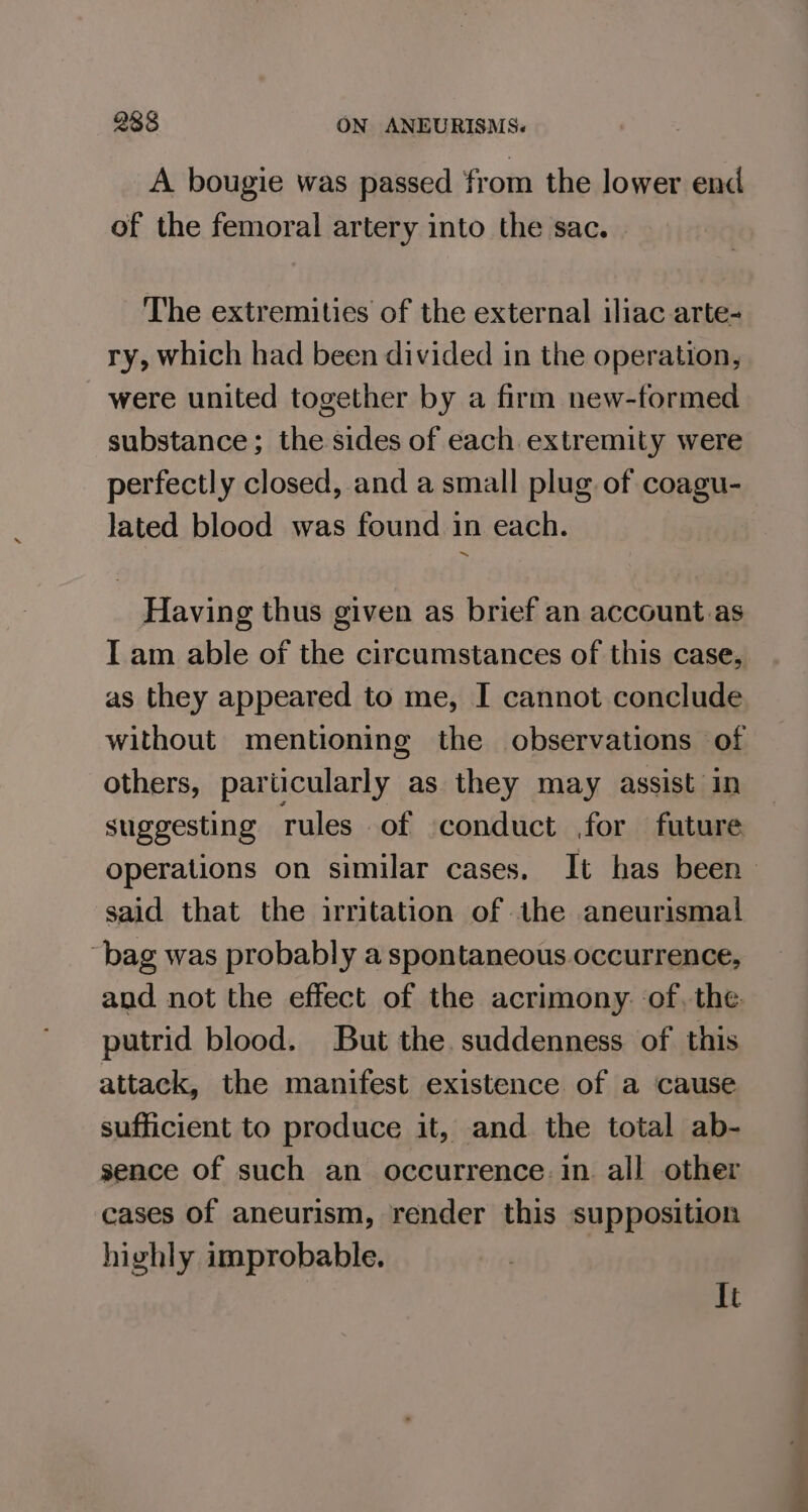 A bougie was passed from the lower end of the femoral artery into the sac. The extremities of the external iliac arte- ry, which had been divided in the operation, were united together by a firm new-formed substance; the sides of each extremity were perfectly closed, and a small plug of coagu- lated blood was found in each. Having thus given as brief an account as I am able of the circumstances of this case, as they appeared to me, I cannot conclude without mentioning the observations of others, particularly as they may assist in suggesting rules of conduct for future. operations on similar cases, It has been said that the irritation of the aneurismal bag was probably a spontaneous occurrence, and not the effect of the acrimony. of. the putrid blood. But the. suddenness of this attack, the manifest existence of a cause sufficient to produce it, and the total ab- sence of such an occurrence. in all other cases of aneurism, render this supposition highly improbable. It