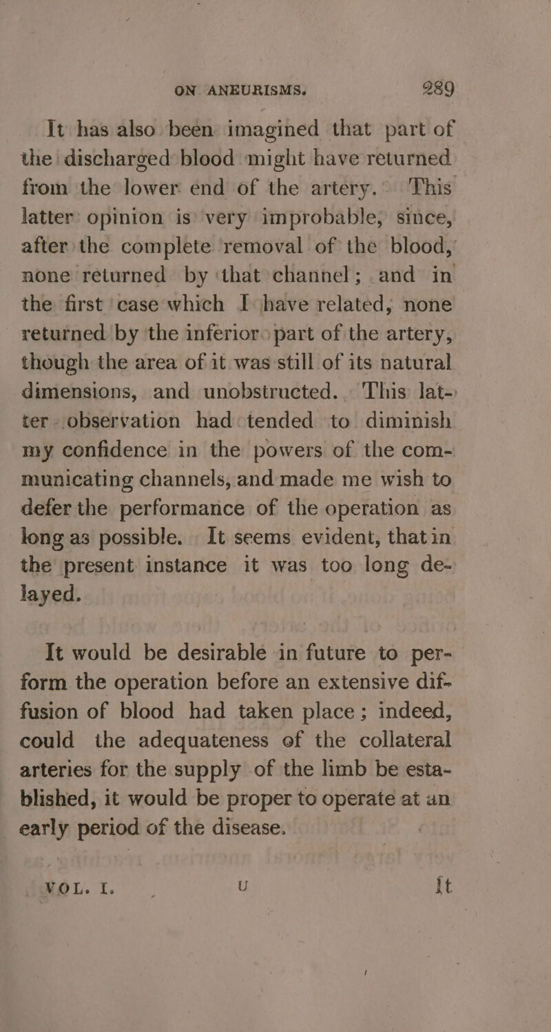 It has also been imagined that part of the discharged blood might have returned from the lower end of the artery. This latter: opinion is’ very improbable, since, after the complete removal of the blood, none returned by ‘that channel; and in the first case which I have related, none returned by the inferior. part of the artery, though the area of it was still of its natural dimensions, and unobstructed... This lat- ter observation had: tended to diminish my confidence in the powers of the com- municating channels, and made me wish to defer the performance of the operation as long as possible. It seems evident, that in the present instance it was too long de- layed. It would be desirable in future to per- form the operation before an extensive dif- fusion of blood had taken place; indeed, could ihe adequateness of the collateral arteries for the supply of the limb be esta~ blished, it would be proper to operate at an early period of the disease. AS eae U It