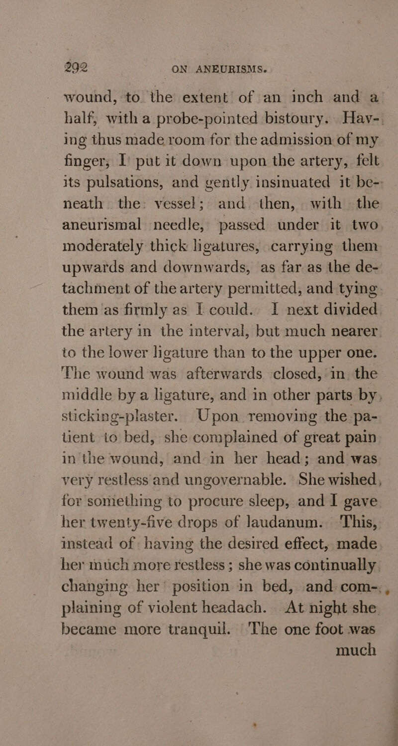 wound, to the extent of an inch and a half, with a probe-pointed bistoury. Hav-. ing thus made room for the admission of my finger, I) put it down upon the artery, felt its pulsations, and gently insinuated it be- neath the: vessel; and. then, with the aneurismal needle, passed under it two moderately thick hgatures, carrying them upwards and downwards, as far as the de- tachment of the artery permitted, and tying them ‘as firmly as I could. I next divided the artery in the interval, but much nearer to the lower ligature than to the upper one. The wound was afterwards closed, in. the middle by a ligature, and in other parts by, sticking-plaster. Upon removing the pa- tient to bed, she complained of great pain in the wound, and in her head; and was very restless and ungovernable. | She wished, for something to procure sleep, and I gave. her twenty-five drops of laudanum. This, instead of having the desired effect, made her much more restless ; she was continually. changing her’ position in bed, and com-, plaining of violent headach. At night she became more tranquil. The one foot was much
