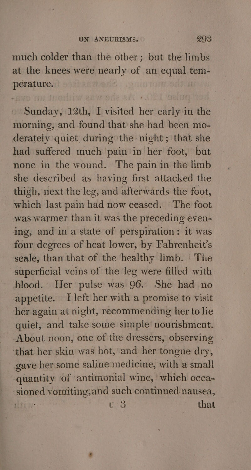 much colder than the other; but the limbs at the knees were nearly of an equal tem- perature. | Sunday, 12th, [visited her early in the morning, and found that she had been mo- derately quiet during ‘the night; that she had suffered much pain in her foot, but none in the wound. The pain in the limb she described as having first attacked the thigh, next the leg, and afterwards the foot, which last pain had now ceased. ‘The foot was warmer than it was the preceding even- ing, and in a state of perspiration: it was four degrees of heat lower, by Fahrenheit’s scale, than that of the healthy limb. The superficial veins of the leg were filled with blood. Her pulse was 96. She had no appetite. I left her with a promise to visit her again at night, recommending her to hie quiet, and take some simple’ nourishment. About noon, one of the dressers, observing ‘that her skin was hot,’ and her tongue dry, gave her some saline medicine, with a small quantity of antimonial wine, which occa- sioned vomiting,and such continued nausea, igi: | u 3 that