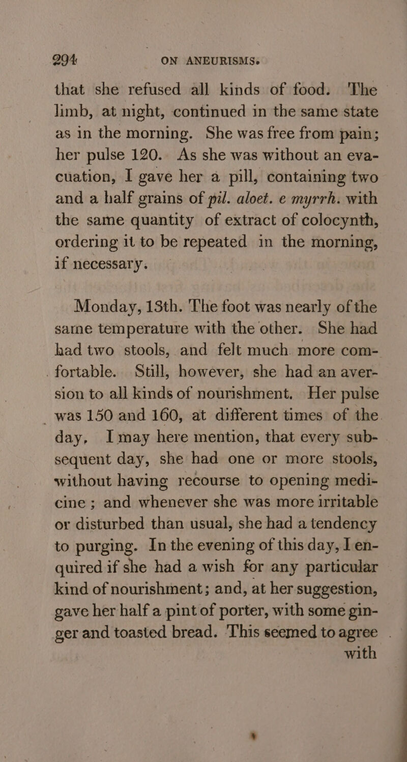 that she refused all kinds of food: The limb, at night, continued in the same state as in the morning. She was free from pain; her pulse 120. As she was without an eva- cuation, I gave her a pill, containing two and a half grains of pil. aloet. e myrrh. with the same quantity of extract of colocynth, ordering it to be repeated in the morning, if necessary. Monday, 13th. The foot was nearly ofthe sarne temperature with the other. She had had two stools, and felt much. more com- _fortable. Still, however, she had an aver- sion to all kinds of nourishment. Her pulse _ was 150 and 160, at different times of the. day, Imay here mention, that every sub- | sequent day, she had one or more stools, without having recourse to opening medi- cine ; and whenever she was more irritable or disturbed than usual, she had a tendency to purging. In the evening of this day, l en- quired if she had a wish for any particular kind of nourishment; and, at her suggestion, gave her half a pint of porter, with some gin- ger and toasted bread. This seemed toagree . with