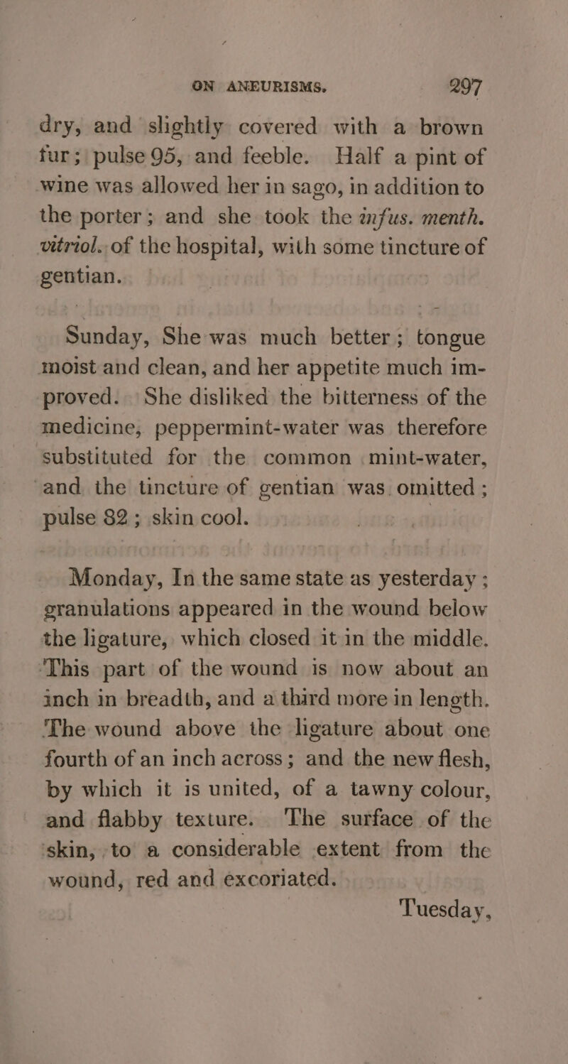 dry, and slightly covered with a brown fur; pulse 95, and feeble. Half a pint of wine was allowed her in sago, in addition to the porter; and she took the infus. menth. vitriol..of the hospital, with some tincture of gentian. | Sunday, She was much better; tongue moist and clean, and her appetite much im- proved. She disliked the bitterness of the medicine, peppermint-water was therefore Substituted for the common . mint-water, and. the tincture of gentian was. omitted ; pulse 82; skin cool. | Monday, In the same state as yesterday ; granulations appeared in the wound below the ligature, which closed it in the middle. ‘This part of the wound is now about an inch in breadth, and a third more in length. The wound above the ligature about one fourth of an inch across; and the new flesh, by which it is united, of a tawny colour, and flabby texture. ‘The surface of the skin, to a considerable extent from the wound, red and excoriated. Tuesday,