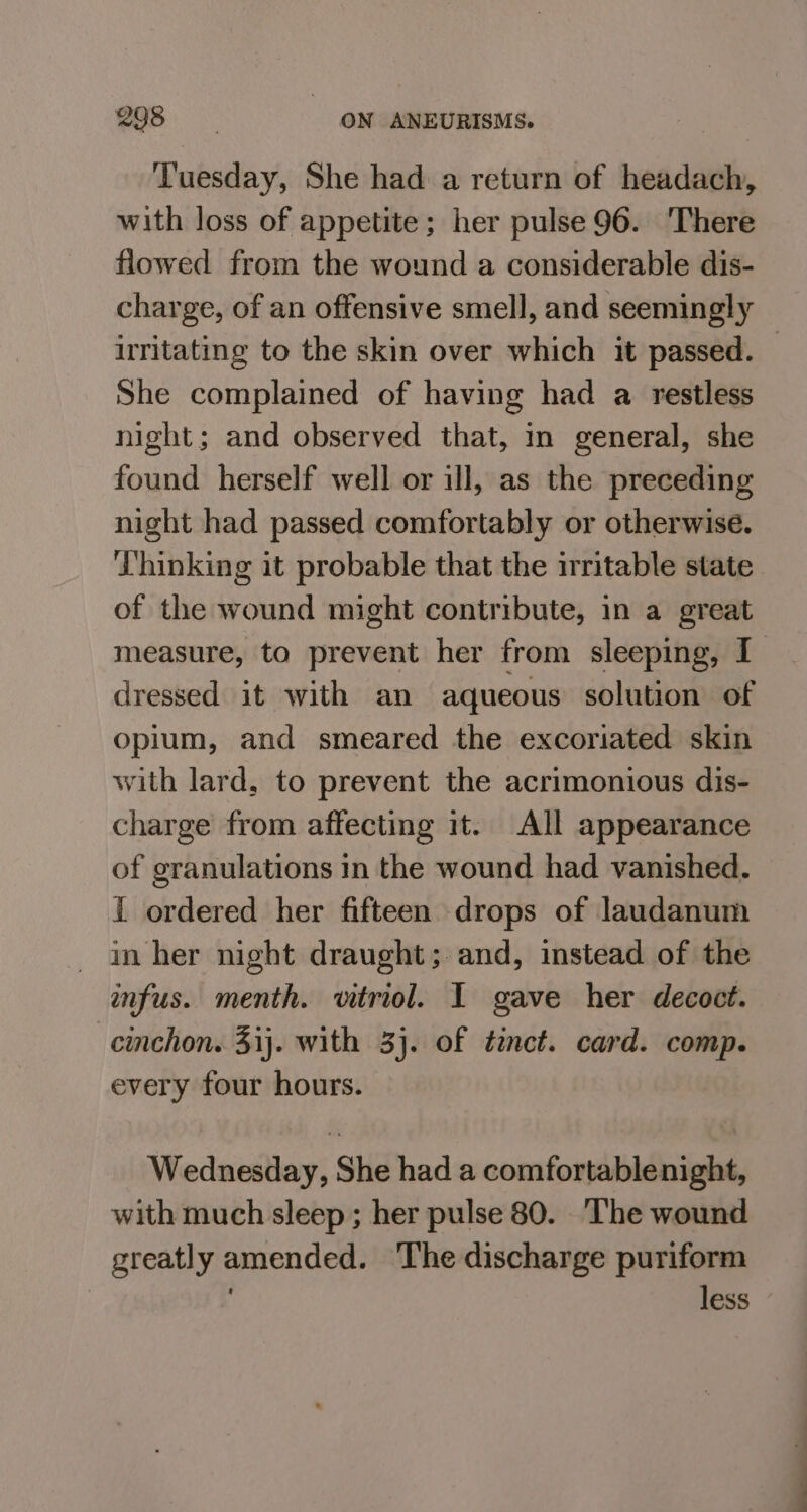 ‘Tuesday, She had a return of headach, with loss of appetite; her pulse 96. There flowed from the wound a considerable dis- charge, of an offensive smell, and seemingly irritating to the skin over which it passed. — She complained of having had a restless night; and observed that, in general, she found herself well or ill, as the preceding night had passed comfortably or otherwise. ‘Lhinking it probable that the irritable state of the wound might contribute, in a great measure, to prevent her from sleeping, I dressed it with an aqueous solution of opium, and smeared the excoriated skin with lard, to prevent the acrimonious dis- charge from affecting it. All appearance of granulations in the wound had vanished. { ordered her fifteen drops of laudanum - Inher night draught; and, instead of the infus. menth. vitriol. 1 gave her decoct. cinchon. 31}. with 3}. of tinct. card. comp. every four hours. Wednesday, She had a comfortablenight, with much sleep ; her pulse 80. ‘The wound greatly amended. ‘The discharge puriform less