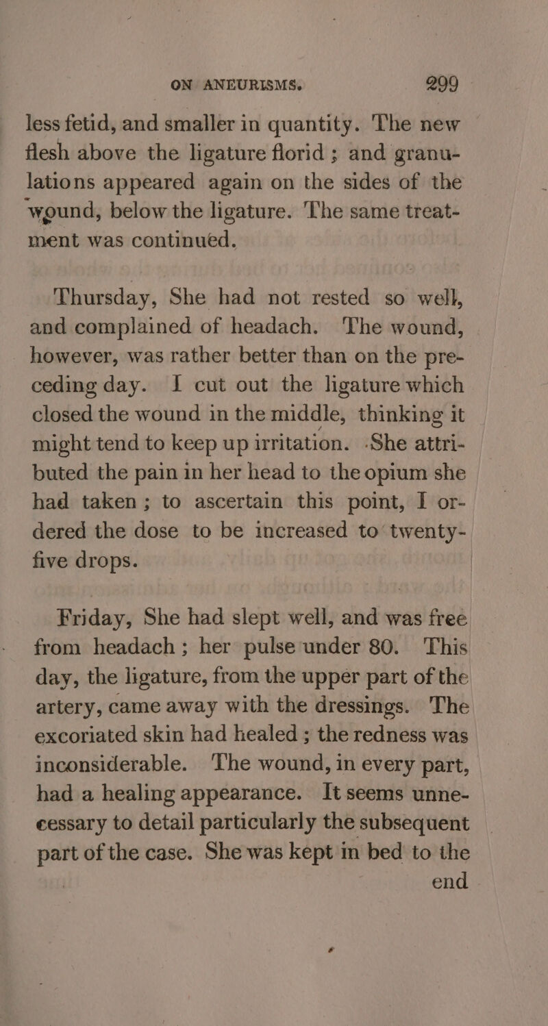 less fetid, and smaller in quantity. The new flesh above the ligature florid ; and granu- lations appeared again on the sides of the wound, below the ligature. The same treat- ment was continued. Thursday, She had not rested so well, and complained of headach. The wound, however, was rather better than on the pre- ceding day. J cut out the ligature which closed the wound in the middle, thinking it might tend to keep up uritation. -She attri- buted the pain in her head to the opium she had taken ; to ascertain this point, I or- dered the dose to be increased to’ twenty- five drops. Friday, She had slept well, and was free from headach ; her pulse under 80. This day, the ligature, from the upper part of the artery, came away with the dressings. The excoriated skin had healed ; the redness was inconsiderable. ‘The wound, in every part, had a healing appearance. It seems unne- cessary to detail particularly the subsequent part of the case. She was kept in bed to the | end