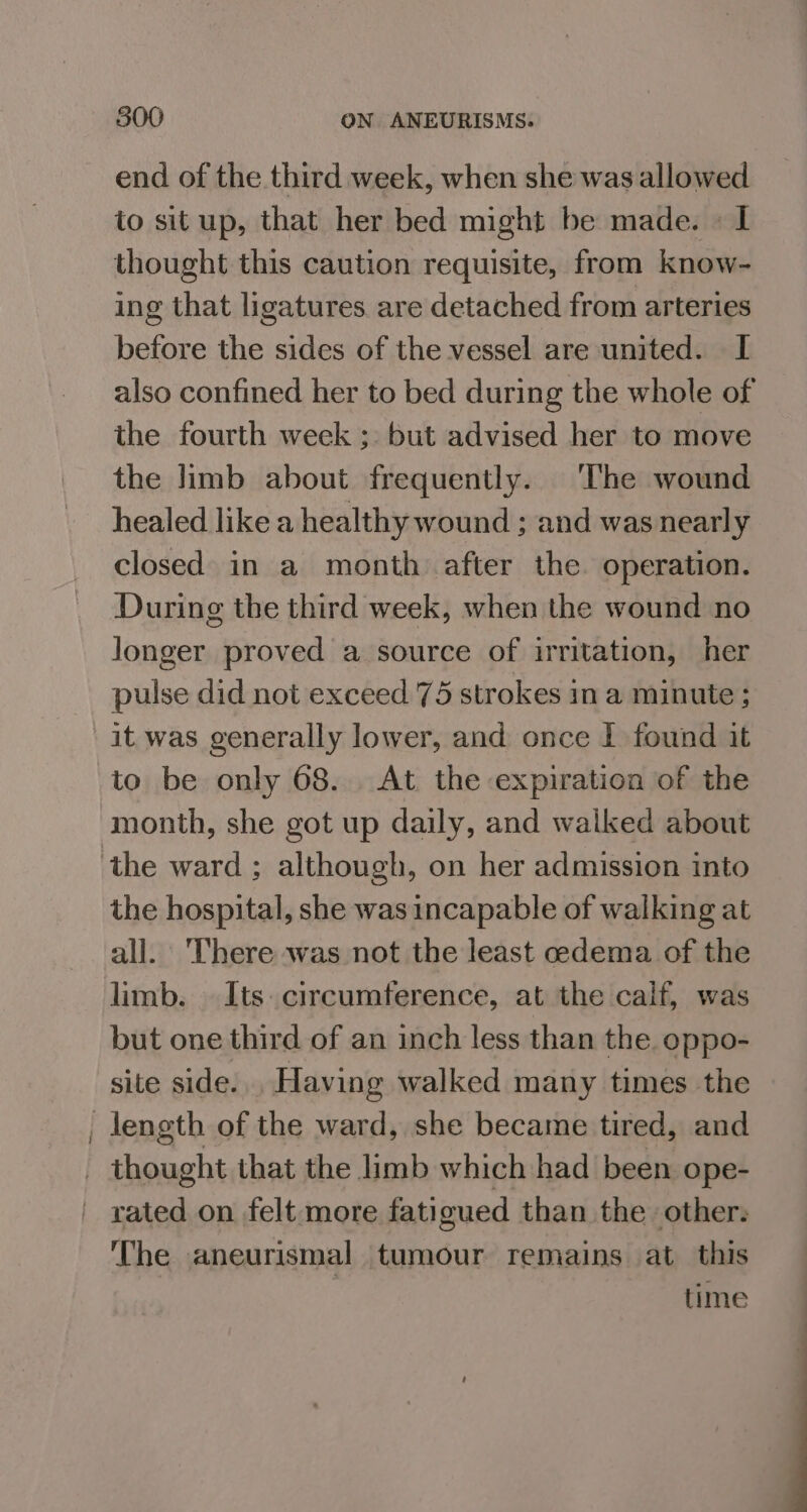 end of the third week, when she was allowed to situp, that her bed might be made. © I thought this caution requisite, from know- ing that ligatures. are detached from arteries before the sides of the vessel are united. I also confined her to bed during the whole of the fourth week ;: but advised her to move the limb about frequently. The wound healed like a healthy wound ; and was nearly closed in a month after the operation. During the third week, when the wound no longer proved a source of irritation, her pulse did not exceed 75 strokes in a minute ; it was generally lower, and once I found it to be only 68. At the expiration of the month, she got up daily, and walked about the hospital, she was incapable of walking at all. There was not the least ceedema of the but one third of an inch less than the. oppo- site side... Having walked many times the The aneurismal tumour remains at this time