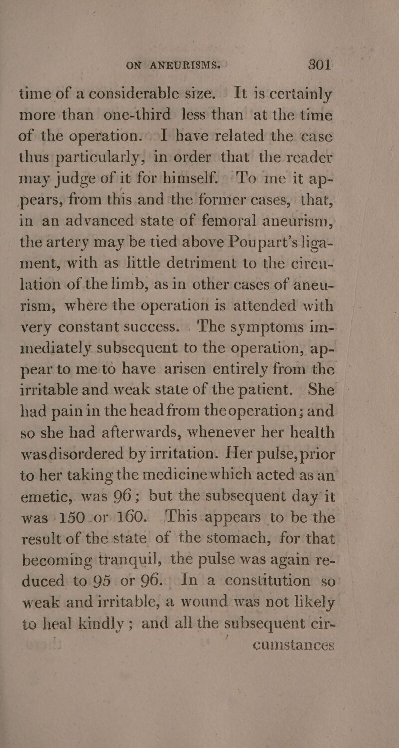 time of a considerable size. It is certainly more than one-third less than at the time of the operation.” I have related the case thus particularly, inorder that the reader may judge of it for himself. ‘To me it ap- pears, from this and ‘the former cases, that, in an advanced state of femoral aneurism, the artery may be tied above Poupart’s liga- ment, with as little detriment to the circu- lation of the limb, asin other cases of aneu- rism, where the operation is attended with very constant success. . ‘The symptoms im- mediately. subsequent to the operation, ap- pear to me to have arisen entirely from the irritable and weak state of the patient. She had pain in the head from the operation; and so she had afterwards, whenever her health was disordered by irritation. Her pulse, prior to her taking the medicine which acted as an emetic, was 96; but the subsequent day it was 150 or 160. ‘This.appears to be the resultof the state of the stomach, for that becoming tranquil, the pulse was again re- duced to 95 or 96. In a constitution so: weak and irritable, a wound was not likely to heal kindly ; and all the subsequent cir- | cumstances