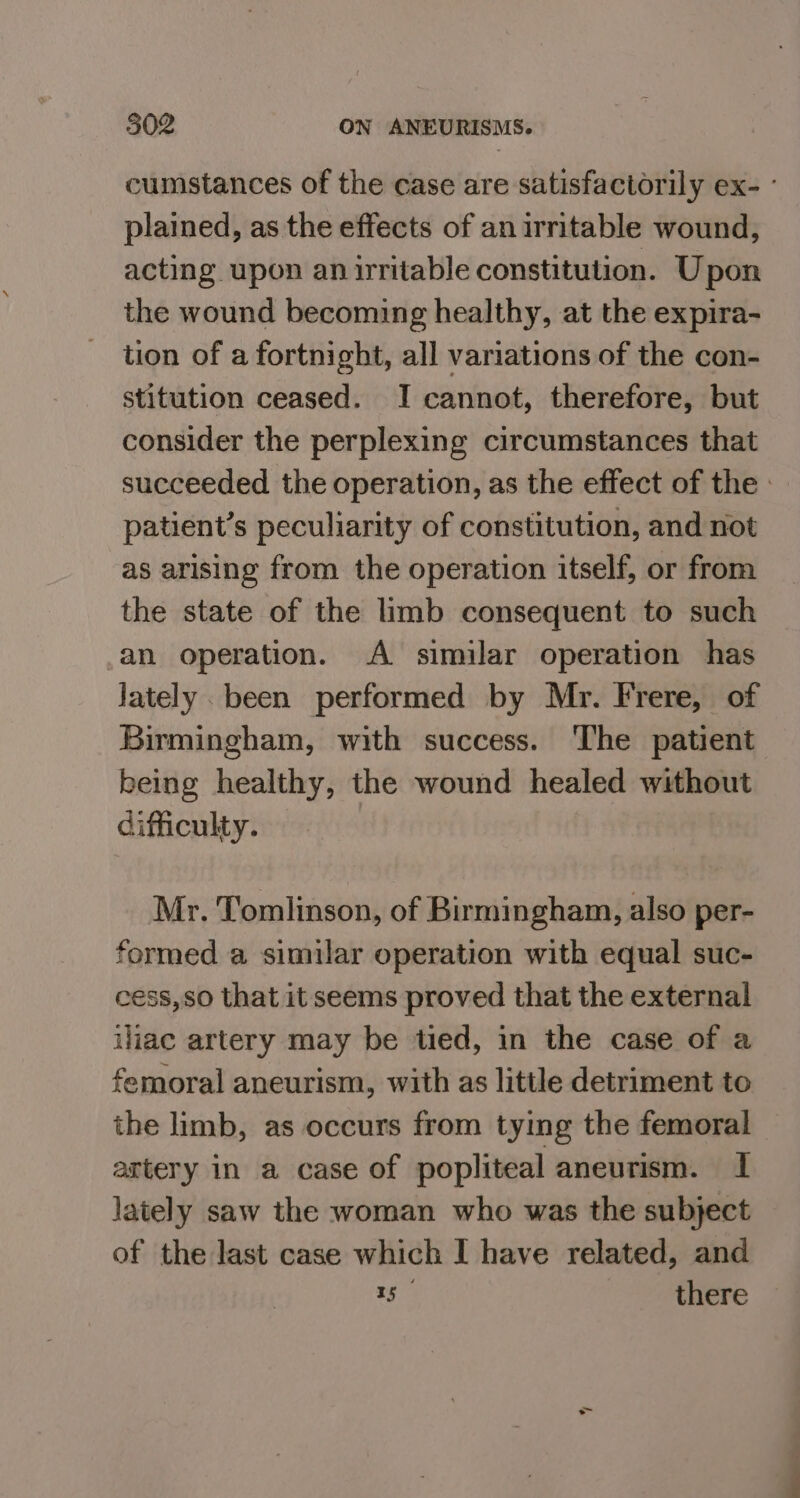 cumstances of the case are satisfactorily ex- ° plained, as the effects of an irritable wound, acting upon an irritable constitution. Upon the wound becoming healthy, at the expira- tion of a fortnight, all variations of the con- stitution ceased. I cannot, therefore, but consider the perplexing circumstances that succeeded the operation, as the effect of the. patient’s peculiarity of constitution, and not as arising from the operation itself, or from the state of the limb consequent to such an operation. A similar operation has Jately been performed by Mr. Frere, of Birmingham, with success. The patient being healthy, the wound healed without difficulty. Mr. Tomlinson, of Birmingham, also per- formed a similar operation with equal suc- cess, so that it seems proved that the external iliac artery may be tied, in the case of a femoral aneurism, with as little detriment to the limb, as occurs from tying the femoral artery in a case of popliteal aneurism. I lately saw the woman who was the subject of the last case which I have related, and 15 there