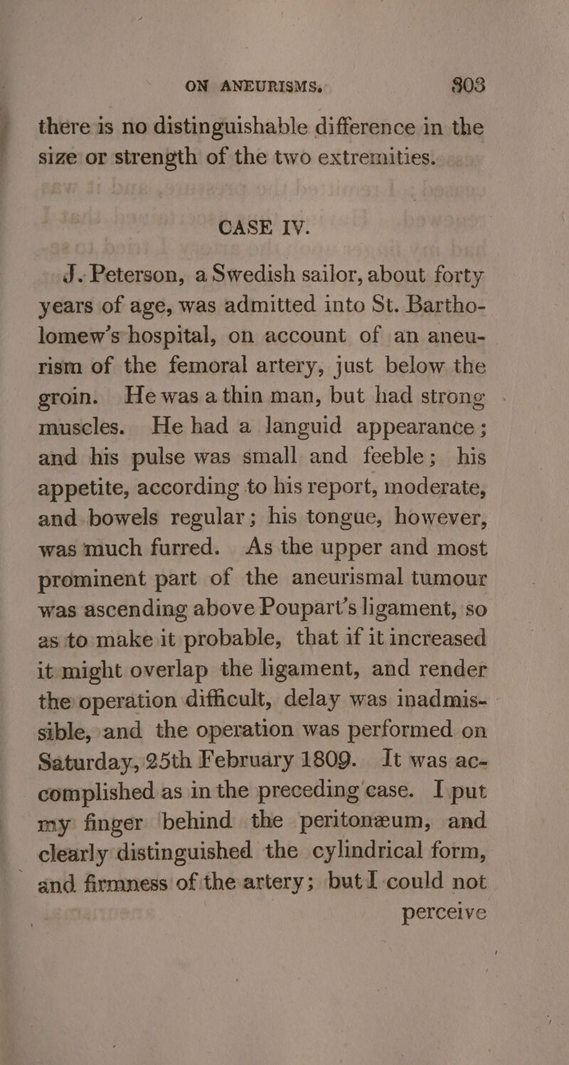 there is no distinguishable difference in the size or strength of the two extremities. CASE IV. J. Peterson, a Swedish sailor, about forty years of age, was admitted into St. Bartho- lomew’s hospital, on account of an aneu- rism of the femoral artery, just below the groin. Hewasathin man, but had strong . muscles. He had a languid appearance ; and his pulse was small and feeble; his appetite, according to his report, moderate, and. bowels regular; his tongue, however, was much furred. As the upper and most prominent part of the aneurismal tumour was ascending above Poupart’s ligament, so as to make it probable, that if it increased it might overlap the ligament, and render the operation difficult, delay was inadmis- sible, and the operation was performed on Saturday, 25th February 1809. It was ac- complished as in the preceding ease. I put my finger behind the peritoneum, and clearly distinguished the cylindrical form, and firmness of the artery; butI could not | perceive