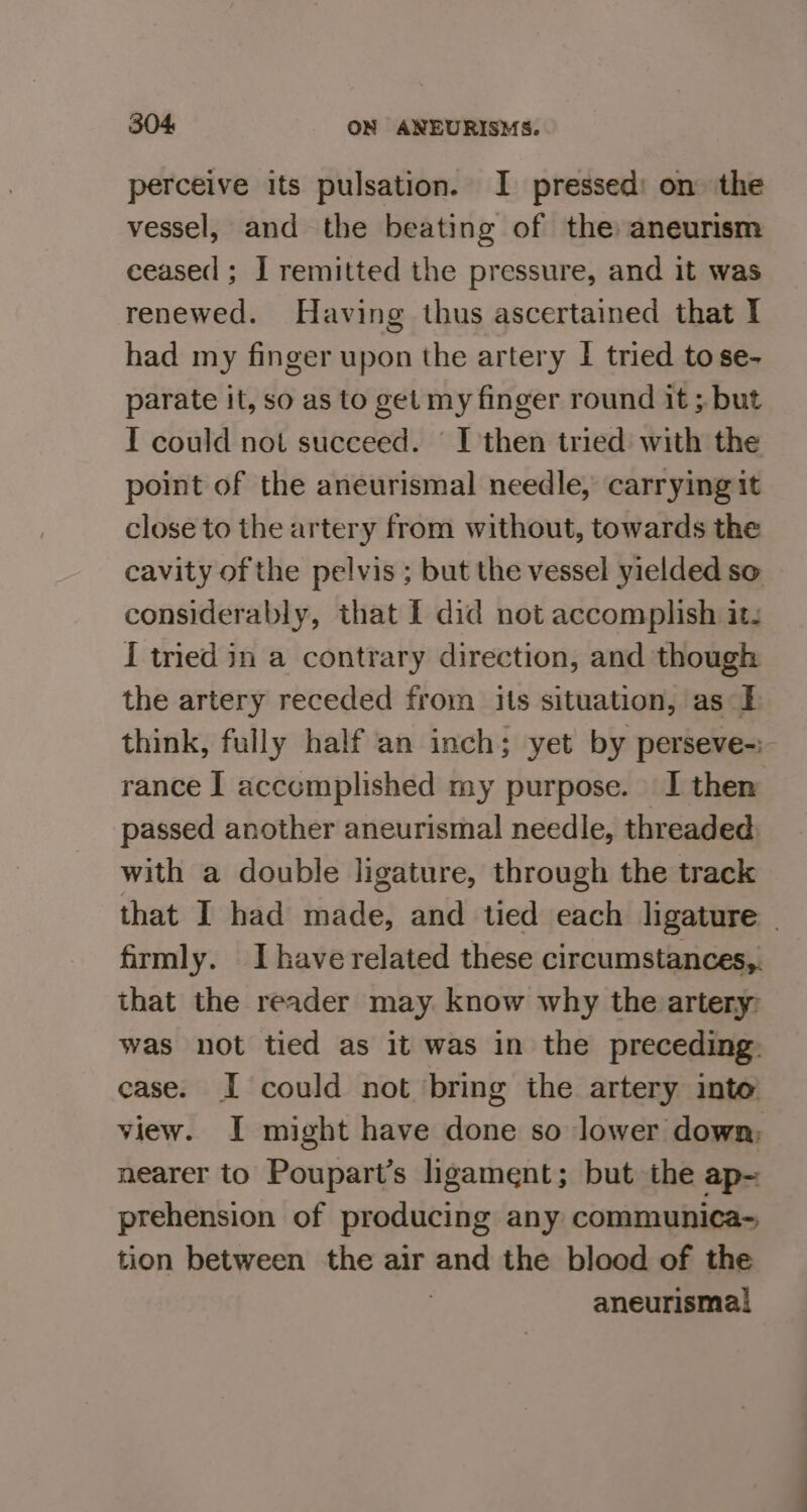 perceive its pulsation. I pressed: on the vessel, and the beating of the aneurism ceased ; I remitted the pressure, and it was renewed. Having thus ascertained that I had my finger upon the artery I tried to se- parate it, so as to get my finger round it ; but I could not succeed. | I then tried with the point of the aneurismal needle, carrying it close to the artery from without, towards the cavity of the pelvis ; but the vessel yielded so considerably, that { did not accomplish its I tied in a contrary direction, and though the artery receded from its situation, as I think, fully half an inch; yet by perseve-:- rance I accomplished my purpose. I then passed another aneurismal needle, threaded with a double ligature, through the track that I had made, and tied each ligature | firmly. Ihave related these circumstances, that the reader may know why the artery: was not tied as it was in the preceding: case. I could not ‘bring the artery into view. I might have done so lower down; nearer to Poupart’s ligament; but the ap- prehension of producing any communica-~ tion between the air and the blood of the | aneurismal