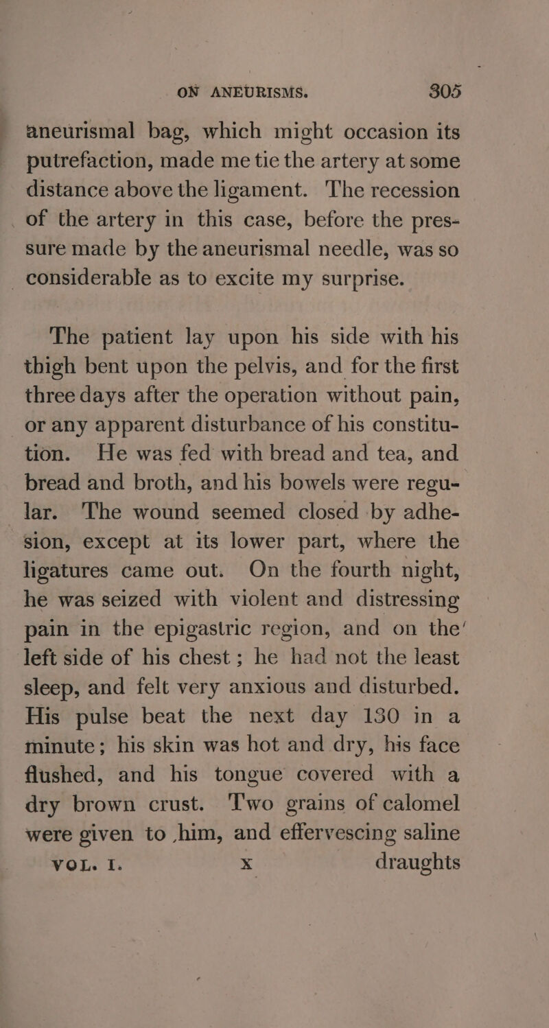 _ aneurismal bag, which might occasion its _ putrefaction, made me tie the artery at some distance above the ligament. The recession _of the artery in this case, before the pres- sure made by the aneurismal needle, was so _ considerable as to excite my surprise. The patient lay upon his side with his thigh bent upon the pelvis, and for the first three days after the operation without pain, or any apparent disturbance of his constitu- tion. He was fed with bread and tea, and bread and broth, and his bowels were regu- lar. The wound seemed closed by adhe- sion, except at its lower part, where the ligatures came out. On the fourth night, he was seized with violent and distressing pain in the epigastric region, and on the’ left side of his chest ; he had not the least sleep, and felt very anxious and disturbed. His pulse beat the next day 130 in a minute; his skin was hot and dry, his face flushed, and his tongue covered with a dry brown crust. ‘Two grains of calomel were given to him, and effervescing saline VOL. I. x draughts