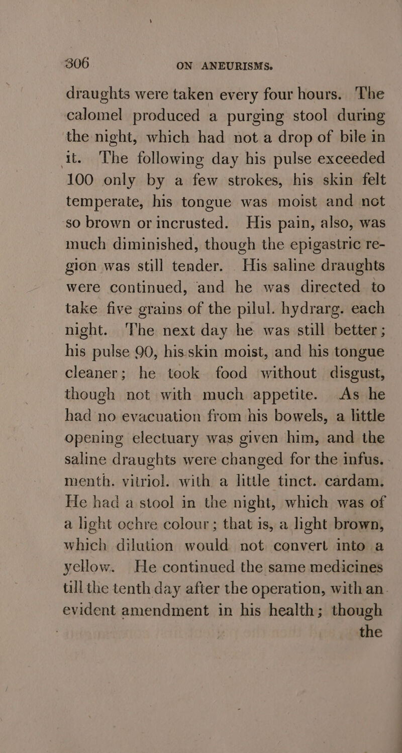 draughts were taken every four hours. The calomel produced a purging stool during the night, which had not a drop of bile in ait. The following day his pulse exceeded 100 only by a few strokes, his skin felt temperate, his tongue was moist and not ‘so brown or incrusted. His pain, also, was much diminished, though the epigastric re- gion was still tender. His saline draughts were continued, and he was directed to take five grains of the pilul. hydrarg. each night. The next day he was still better ; his pulse 90, his skin moist, and his tongue cleaner; he took food without disgust, though not with much appetite. As he had no evacuation from his bowels, a little opening electuary was given him, and the saline draughts were changed for the infus. menth. vitriol. with a little tinct. cardam. He had a stool in the night, which was of a light ochre colour; that is, a light brown, which dilution would not convert into a yellow. He continued the same medicines till the tenth day after the operation, with an. evident amendment in his health; though the
