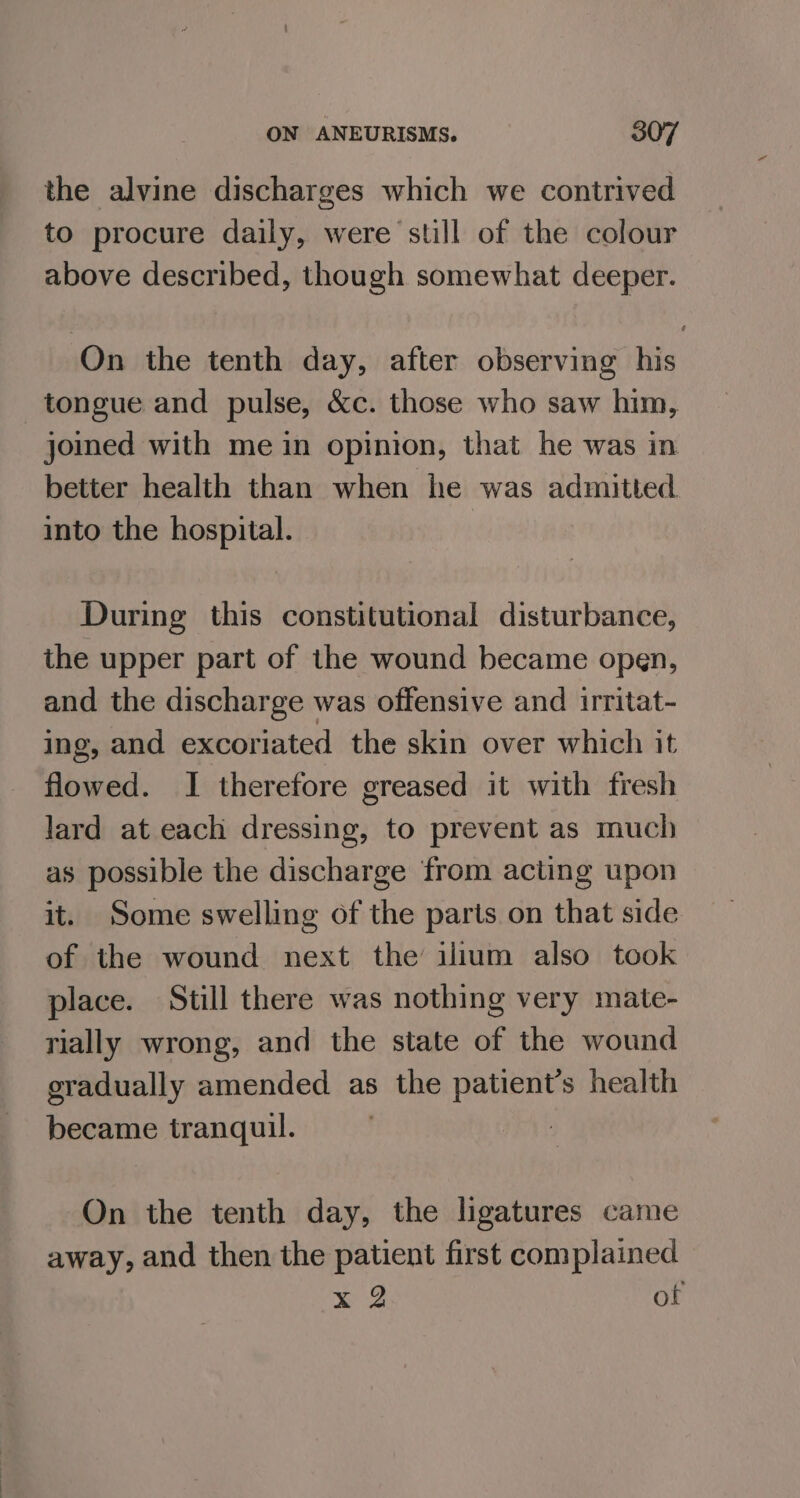 the alvine discharges which we contrived to procure daily, were still of the colour above described, though somewhat deeper. On the tenth day, after observing his tongue and pulse, &amp;c. those who saw him, joined with me in opinion, that he was in better health than when he was admitted into the hospital. During this constitutional disturbance, the upper part of the wound became open, and the discharge was offensive and irritat- ing, and excoriated the skin over which it flowed. I therefore greased it with fresh lard at each dressing, to prevent as much as possible the discharge from acting upon it. Some swelling of the parts on that side of the wound next the’ ilium also took place. Still there was nothing very mate- rially wrong, and the state of the wound gradually amended as the patient’s health became tranquil. | On the tenth day, the ligatures came away, and then the patient first complained x 2 of